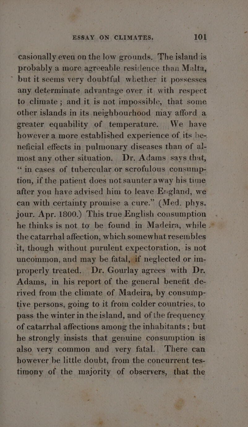 casionally even on the low grounds. The island is probably a more agreeable residence than Malta, ~ but it seems very doubtful whether it possesses any determinate advantage over it with respect to climate ; and it is not impossible, that some other islands in its neighbourhood may afford a greater equability of temperature. We have however a more established experience of its be- neficial effects in pulmonary diseases than of al- most any other situation. Dr. Adams says that, “in cases of tubercular or scrofulous consump- tion, if the patient does not saunter away bis time after you have advised him to leave England, we can with certainty promise a cure.” (Med. phys. jour. Apr. 1800.) This true English consumption he thinks is not to be found in Madeira, while. the catarrhal affection, which somewhat resembles it, though without purulent expectoration, is not uncommon, and may be fatal, if neglected or im- properly treated. Dr. Gourlay agrees with Dr. Adams, in his report of the general benefit de- rived from the climate of Madeira, by consump- tive persons, going to it from colder countries, to pass the winter in the island, and of the frequency of catarrhal affections among the inhabitants ; but he strongly insists that genuine consumption is also very common and very fatal. There can however be little doubt, from the concurrent tes- timony of the majority of observers, that the