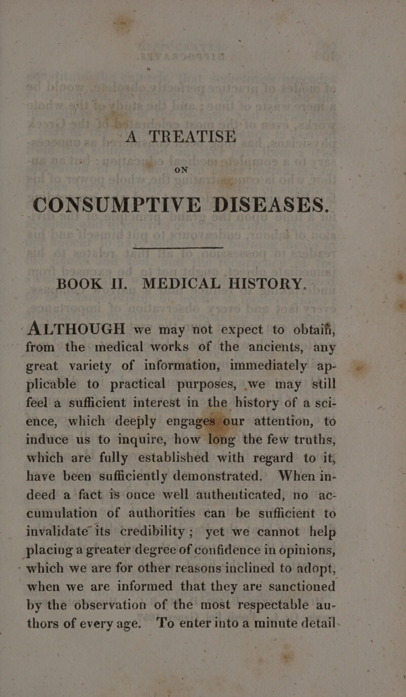 A TREATISE ON -CONSUMPTIVE DISEASES. BOOK II]. MEDICAL HISTORY. ALTHOUGH we may not expect to obtaifi, from the medical works of the ancients, any ‘great variety of information, immediately ap- plicable to practical purposes, we may still feel a sufficient interest in the history of a sci- ence, which deeply engages our attention, to induce us to inquire, how long the few truths, which are fully established with regard to it, have been sufficiently demonstrated. When in- deed a fact is once well authenticated, no ac- cumulation of authorities can be sufficient to invalidate its credibility ; yet we cannot help placing a greater degree of confidence in opinions, - which we are for other reasons inclined to adopt, when we are informed that they are sanctioned by the observation of the most respectable au- thors of every age. ‘To enter into a minute detail- *