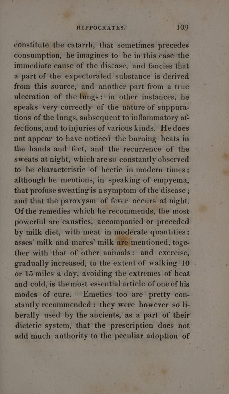 constitute the catarrh, that sometimes precedes consumption, he imagines to be in this case the immediate cause of the disease, and fancies that a part of the expectorated. substance is derived from this source, and another part from a true ulceration of the lungs: in other instances, he speaks very correctly of the nature of suppura- tions of the lungs, subsequent to inflammatory af- fections, and to injuries of various kinds. He does not appear to have noticed the burning heats in the hands and feet, and the recurrence of the sweats at night, which are so constantly observed to be characteristic of hectic in modern times: although he mentions, in speaking of empyema, that profuse sweating is asymptom of the disease ; and that the paroxysm of fever occurs at night. Of the remedies which he recommends, the most powerful are caustics, accompanied or preceded by milk diet, with meat in moderate quantities : asses’ milk and mares’ milk are mentioned, toge- ther with that of other animals: and exercise, gradually increased, to the extent of walking 10 . or 15 miles a day, avoiding the extremes of heat and cold, is the most essential article of one of his modes of cure. Emetics too are pretty con- stantly recommended: they were however so li- berally used by the ancients, as a part of their dietetic system, that the prescription does not add much authority to the peculiar adoption of