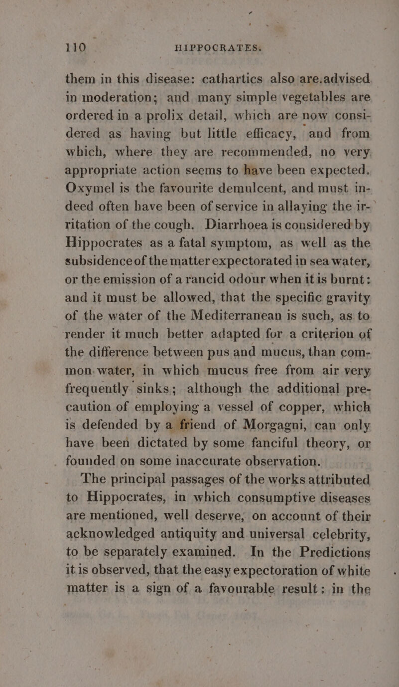 them in this disease: cathartics also are.advised in moderation; and many simple vegetables are ordered in a prolix detail, which are now consi- dered as having but little efficacy, and from which, where they are recommended, no very. appropriate action seems to have been expected. Oxymel is the favourite demulcent, and must in- deed often have been of service in allaying the ir-— ritation of the cough. Diarrhoea is considered by Hippocrates as a fatal symptom, as well as the subsidence of the matter expectorated in sea water, or the emission of a rancid odour when it is burnt: and it must be allowed, that the specific gravity of the water of the Mediterranean is such, as to render it much better adapted for a criterion of the difference between pus and mucus, than com- mon.water, in which mucus free from air very frequently sinks; although the additional pre- caution of employing a vessel of copper, which is defended by a friend of Morgagni, can only have been dictated by some fanciful theory, or _ founded on some inaccurate observation. The principal passages of the works attributed to Hippocrates, in which consumptive diseases are mentioned, well deserve; on account of their acknowledged antiquity and universal celebrity, to be separately examined. In the Predictions it.is observed, that the easy expectoration of white matter is a sign of a favourable result; in the
