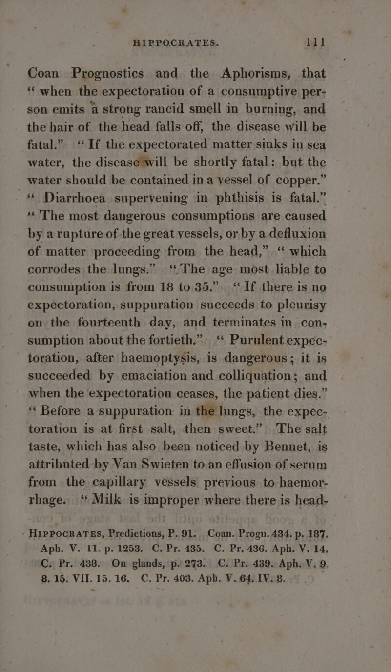 Coan Prognostics and the Aphorisms, that ‘‘ when the expectoration of a consumptive per- son emits a strong rancid smell in burning, and the hair of the head falls off, the disease will be fatal.” ‘‘ If the expectorated matter sinks in sea water, the disease will be shortly fatal: but the water should be contained ina vessel of copper.” # Diarrhoea supervening in phthisis is fatal.” ‘The most dangerous consumptions are caused — by a rupture of the great vessels, or by a defluxion of matter proceeding from the head,” “ which corrodes the lungs.” ‘The age most liable to consumption is from 18 to 35.” “If there is no expectoration, suppuration succeeds to pleurisy on the fourteenth day, and terminates in con; sumption about the fortieth.” ‘“* Purulent expec- - toration, after haemoptysis, is dangerous ; it is succeeded by emaciation and colliquation; and when the expectoration ceases, the patient dies.” ‘‘ Before a suppuration in the lungs, the expec- toration is at first salt, then sweet.” The salt taste, which has also been noticed by Bennet, is attributed by Van Swieten to.an effusion of serum from the capillary vessels previous to haemor- rhage. ‘* Milk is improper where there is head- - HIPPOCRATES, Predictions, P. 91. Coan. Progn. 434. p. 187. Aph. V. 11. p. 1253. C. Pr. 435. C. Pr. 436. Aph. V. 14, C. Pr. 488. On glands, p. 273. C. Pr. 439. Aph. V. 9.