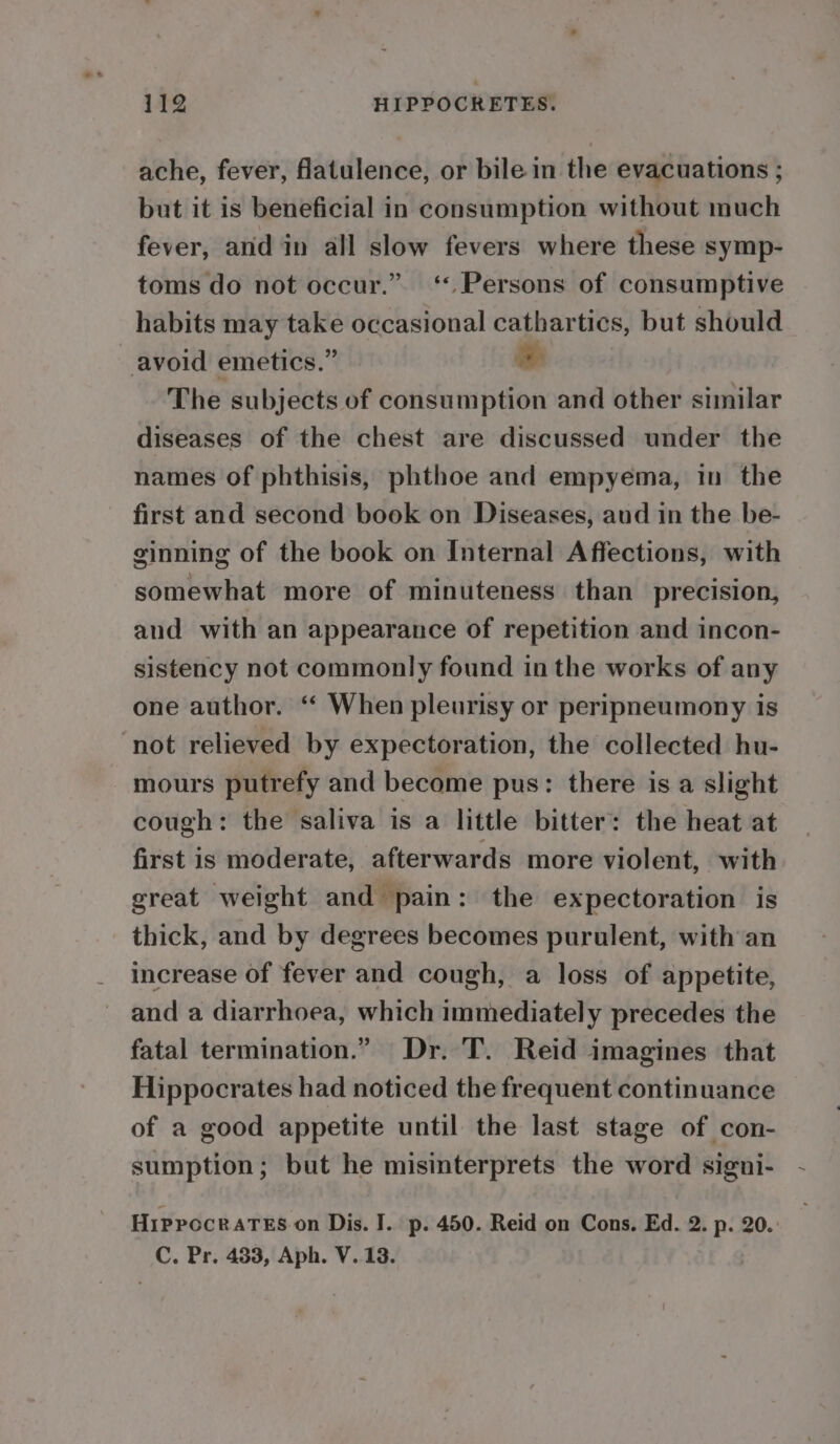 ache, fever, flatulence, or bile in the evacuations ; but it is beneficial in consumption without much fever, and in all slow fevers where these symp- toms do not occur.” ‘Persons of consumptive habits may take occasional cathartics, but should avoid emetics.” e The subjects of consumption and other similar diseases of the chest are discussed under the names of phthisis, phthoe and empyema, in the first and second book on Diseases, aud in the be- ginning of the book on Internal Affections, with somewhat more of minuteness than precision, and with an appearance of repetition and incon- sistency not commonly found inthe works of any one author. ‘“‘ When pleurisy or peripneumony is not relieved by expectoration, the collected hu- mours putrefy and become pus: there is a slight cough: the saliva is a little bitter: the heat at first is moderate, afterwards more violent, with great weight and pain: the expectoration is thick, and by degrees becomes purulent, with an increase of fever and cough, a loss of appetite, and a diarrhoea, which immediately precedes the fatal termination.” Dr. T. Reid imagines that Hippocrates had noticed the frequent continuance of a good appetite until the last stage of con- sumption; but he misinterprets the word signi- Hippocrates on Dis. I. p- 450. Reid on Cons. Ed. 2. p. 20.