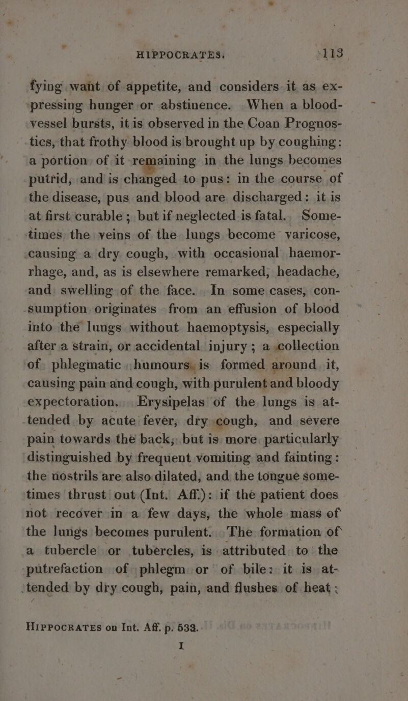 . HIPPOCRATES, ye ee fying want of appetite, and considers it as ex- pressing hunger or abstinence. _When a blood- vessel bursts, itis observed in the Coan Prognos- tics, that frothy blood is brought up by coughing: a portion of it remaining in the lungs becomes putrid, and is changed to pus: in the course of the disease, pus and blood are. discharged: it is at first curable ; but if neglected is fatal.. Some- times: the veins of the lungs become varicose, causing a dry cough, with occasional haemor- rhage, and, as is elsewhere remarked, headache, and. swelling of the face. In some cases, con- ‘sumption. originates from an effusion of blood Into the lungs. without haemoptysis, especially after a strain, or accidental injury ; a collection of phlegmatic humours, is formed around. it, causing painand cough, with purulent and bloody expectoration... Erysipelas of the lungs is at- tended by acute’ fever, dry cough, and severe pain towards the back;: but is more. particularly distinguished by frequent vomiting and fainting : the nostrils are also dilated, and the tongue some- times thrust out (Int. Aff): if the patient does not recover in a few days, the whole mass of the lungs becomes purulent. .The formation of a tubercle or tubercles, is attributed. to’ the putrefaction of phlegm or’ of bile: it is. at- ‘tended by dry cough, pain, and flushes: of heat : HIPPOCRATES on Int. Aff. p. 533.-