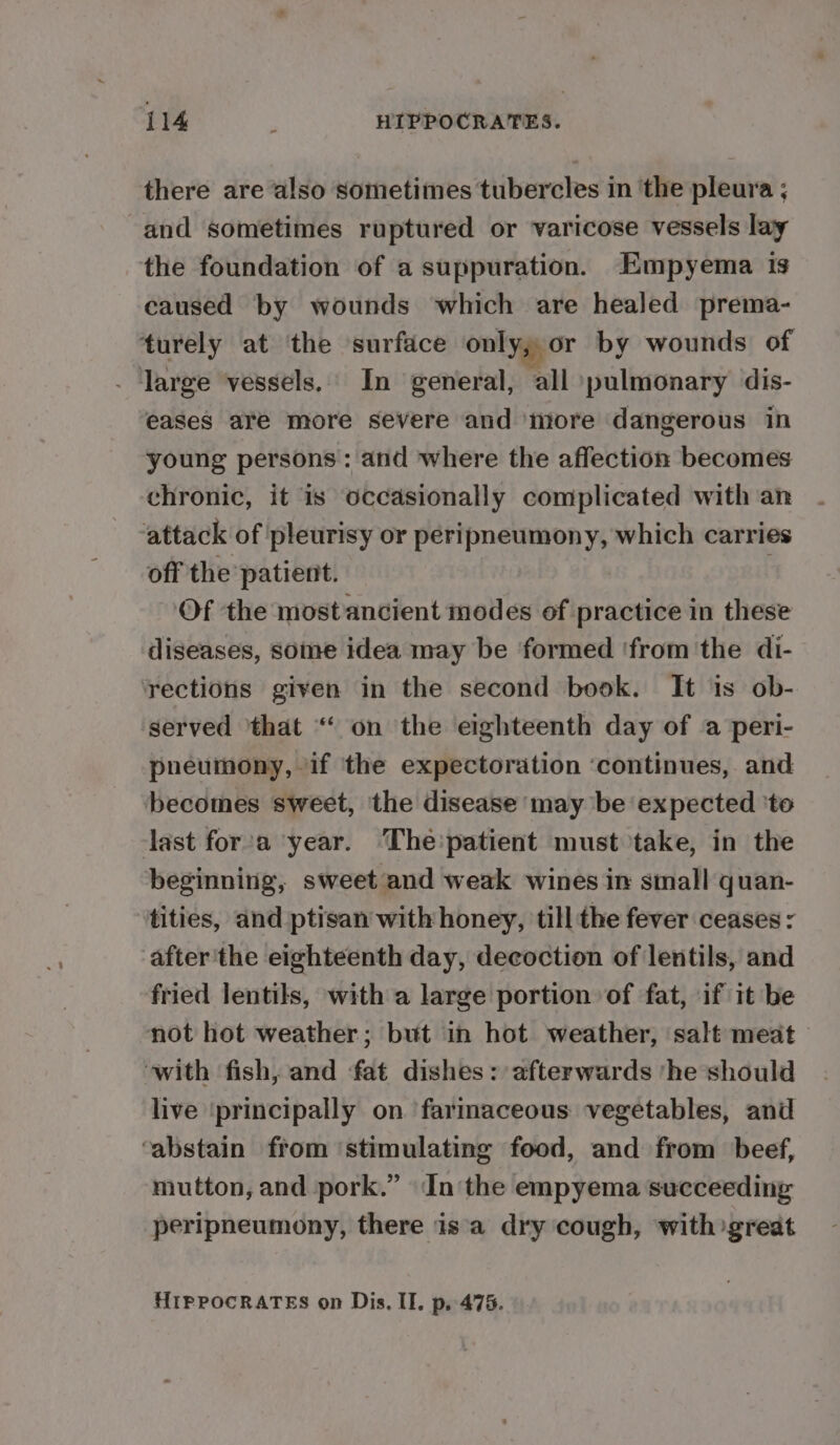 there are also sometimes tubercles in ‘the pleura ; and sometimes ruptured or varicose vessels lay the foundation of a suppuration. Empyema is caused by wounds which are healed prema- turely at the surface only, or by wounds of large vessels. In general, all pulmonary dis- eases are more severe and ‘more dangerous in young persons: and where the affection becomes chronic, it is occasionally complicated with an attack of pleurisy or peripneumony, which carries off the patient. | Of the most ancient modes of practice in these diseases, some idea may be formed ‘fromthe di- rections given in the second book. It is ob- served ‘that “‘ on the eighteenth day of a peri- pneumony, if the expectoration ‘continues, and becomes sweet, ‘the disease may be expected ‘to last for‘a year. ‘The'patient must take, in the beginning, sweet and weak wines in small quan- tities, and ptisan with: honey, till the fever ceases : after'the eighteenth day, decoction of lentils, and fried lentils, with a large portion of fat, if it be not hot weather; but in hot weather, salt meat with fish, and fat dishes: afterwards ‘he should live ‘principally on ‘farmaceous vegetables, and ‘abstain from ‘stimulating food, and from beef, mutton, and pork.” Inthe empyema succeeding peripneumony, there isa dry cough, with great