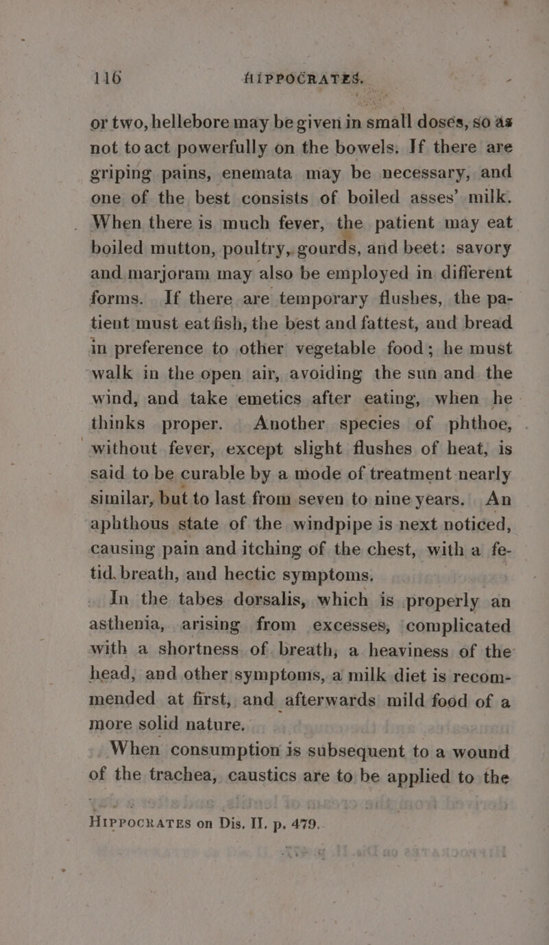 or two, hellebore may be given in small dosés, so as not toact powerfully on the bowels. If there are griping pains, enemata may be necessary, and one of the best consists of boiled asses’ milk. _ When there is much fever, the patient may eat boiled mutton, poultry, gourds, and beet: savory and marjoram may also be employed in. different forms. If there are temporary flushes, the pa- tient must eat fish, the best and fattest, and bread in preference to other vegetable food; he must walk in the open air, avoiding the sun and the wind, and take emetics after eating, when he thinks proper. Another species of phthoe, . without . fever, except slight flushes of heat, is said. to be curable by a mode of treatment nearly similar, but to last from seven to nine years. An aphthous state of the windpipe is next noticed, causing pain and itching of the chest, with a fe- tid. breath, and hectic symptoms, In the tabes dorsalis, which is properly an asthenia, arising from excesses, ‘complicated with a shortness. of. breath; a heaviness of the head, and other symptoms, a milk diet is recom- mended at first, and afterwards mild food of a more solid nature. When consumption is subsequent to a wound of the trachea, caustics are to be applied to the