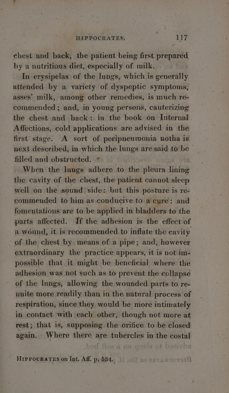 chest and back, the patient being first prepared by a nutritious diet, especially of milk. In erysipelas of the lungs, which is generally attended by a variety of dyspeptic symptoms, asses’ milk, among other remedies, is much re- commended ; and, in young persons, cauterizing the chest and back: in the book on Internal. Affections, cold applications are advised in the first stage. A sort of peripneumonia notha is next described, in which the lungs are eisaid to be— filled and obstructed. * When the lungs adhere to the splétira dni the cavity of the chest, the patient cannot sleep well on the sound’ side: but this posture is re- commended to him.as conducive to a cure: and fomentations are to be applied in bladders to the parts affected. If the adhesion is the effect of a wound, it is recommended to inflate the cavity of the chest by ‘means of a pipe; and; however extraordinary the practice appears, itis not im- possible that it might be beneficial where the adhesion was not such as to prevent the collapse of the lungs, allowing the wounded parts to. re- unite more readily than in the natural process of respiration, since they would be more intimately in contact with each other, though not more at rest; that is, supposing the orifice to be closed again. Where there are tubercles in the costal