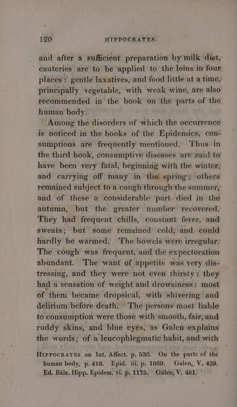 and after a sufficient preparation by milk diet, _cauteries are to be applied to the loins in four places ;? gentle laxatives, and food little at a time, principally vegetable, with weak wine, are also | recommended in the book on ‘the parts of the human body. - Among the disorders of which the occurrence is noticed in the books of the Epidemics, con- sumptions are frequently mentioned: Thus in the third book, consumptive diseases are said to have been very fatal, beginning with the winter, and carrying off many in ‘the spring; others remained subject to a cough through ‘the summer, and of these a considerable part. died in the autumn, but the greater number recovered. They had frequent chills, constant fever, and sweats; but some remained cold, and. could hardly be warmed. The bowels were irregular. The cough was frequent, and the expectoration abundant. The want of appetite was very dis- tressing, and they were not even thirsty: they had a sensation of weight and drowsitiess: most of them became dropsical, with shivering and delirium before death. The persons most liable to consumption were those with smooth, fair, and ruddy skins, and blue eyes, as’ Galen explains the words; of a leucophlegmatic habit, and with HIPPOCRATES on Int. Affect. p. 536. On the parts of the human body, p. 416. Epid. iii. p. 1089. Galen,, V. 429. Ed. Bale. Hipp. Epidem. vi. p. 1175. Galen, V. 481, ©