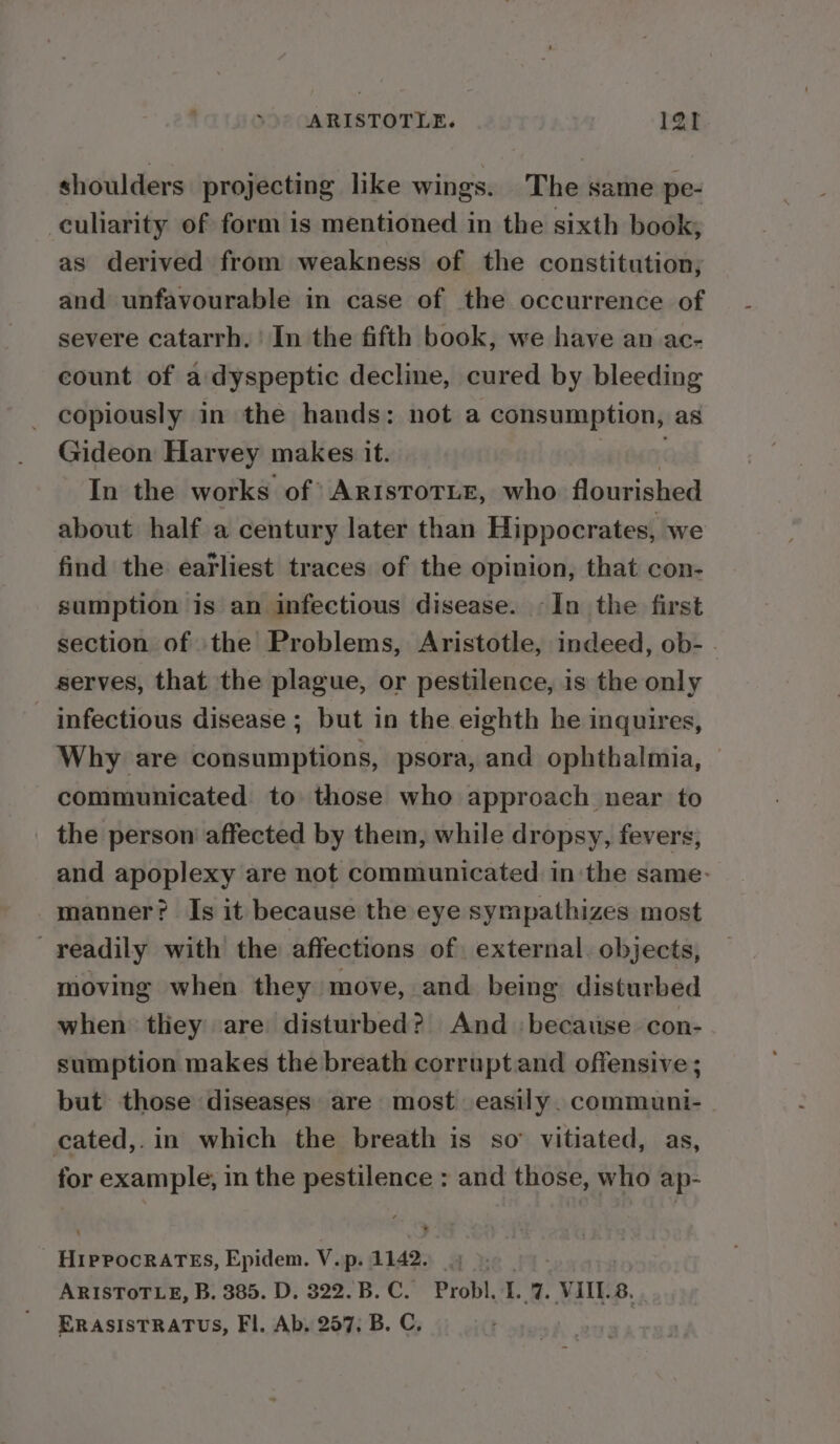 ARISTOTLE. 1at shoulders projecting like wings. The same pe- culiarity of form is mentioned in the sixth book; as derived from weakness of the constitution; and unfavourable in case of the occurrence of severe catarrh. | In the fifth book, we have an ac- count of a:dyspeptic decline, cured by bleeding copiously in the hands: not a consumption, as Gideon Harvey makes it. ist In the works of ARristoTLE, who flourished about half a century later than Hippocrates, we find the earliest traces of the opinion, that con- sumption is an infectious disease. -In the first section of the Problems, Aristotle, indeed, ob- . serves, that the plague, or pestilence, is the only - infectious disease ; but in the eighth he inquires, Why are consumptions, psora, and ophthalmia, communicated to those who approach near to the person affected by them, while dropsy, fevers, and apoplexy are not communicated inthe same. manner? Is it because the eye sympathizes most ' yeadily with’ the affections of. external. objects, moving when they move, and being disturbed when they are disturbed? And ‘because con- sumption makes the breath corruptand offensive ; but those diseases are most easily. communi- cated,.in which the breath is so’ vitiated, as, for example, in the pestilence : and those, who ap- . Heinen nites, Epidem. V. p- 1142. ax ARISTOTLE, B. 385. D. 322. B. C. Probl. I. 7. VIIES. ERASISTRATUS, Fl. Ab. 257. B. C,