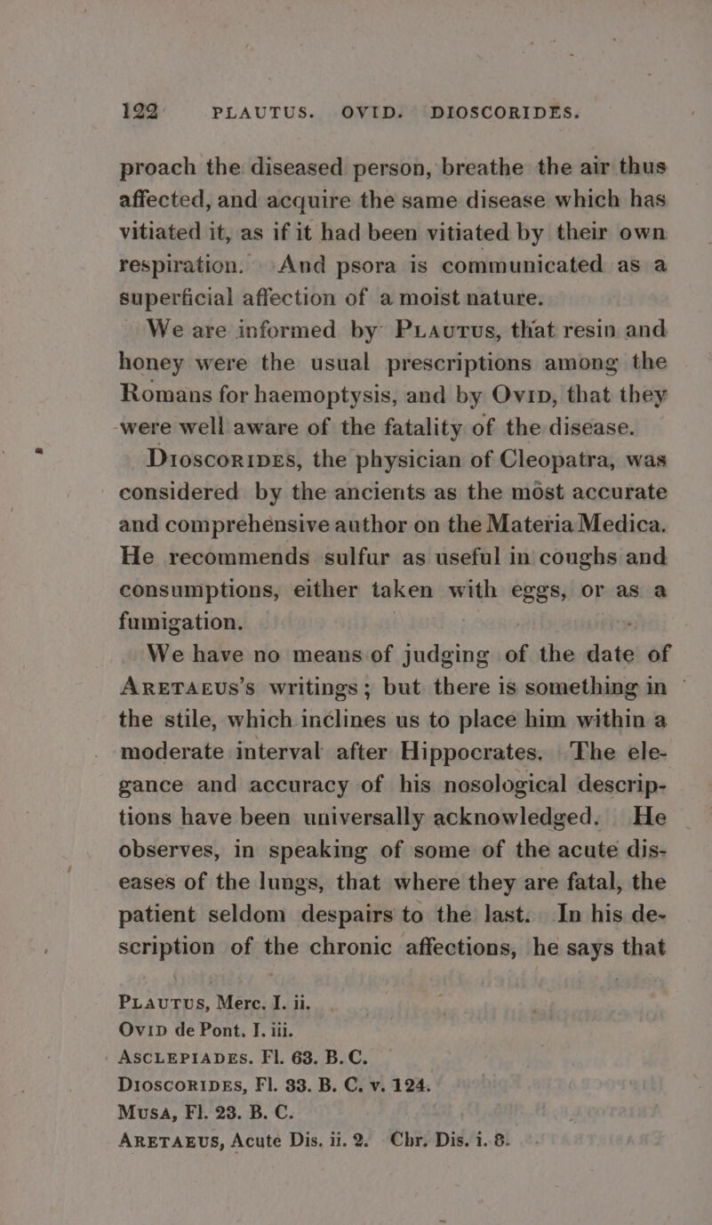 proach the diseased person, breathe the air thus affected, and acquire the same disease which has vitiated it, as if it had been vitiated by their own respiration. And psora is communicated as a superficial affection of a moist nature. We are informed by P Laurus, that resin and honey were the usual prescriptions among the Romans for haemoptysis, and by Ovin, that they -were well aware of the fatality of the disease. Dioscoripes, the physician of Cleopatra, was considered by the ancients as the most accurate and comprehensive author on the Materia Medica. He recommends sulfur as useful in coughs and consumptions, either taken with eggs, or as a fumigation. : We have no means. of judging of the date of ARETAEUs’s writings; but. there is something in © the stile, which inclines us to place him within a moderate interval after Hippocrates. The ele- gance and accuracy of his nosological descrip- tions have been universally acknowledged. He observes, in speaking of some of the acute dis- eases of the lungs, that where they are fatal, the patient seldom despairs to the last. In his de- scription of the chronic affections, he says that PLAuUTUS, Merc, I. ii. Ovip de Pont. I. iii. ASCLEPIADES. FI. 68. B.C. DioscoRIDEs, Fl. 33. B. C. v. 124. Musa, FI. 23. B. C. ARETAEUS, Acute Dis, 11.2. Chr. Dis. 1. 8.