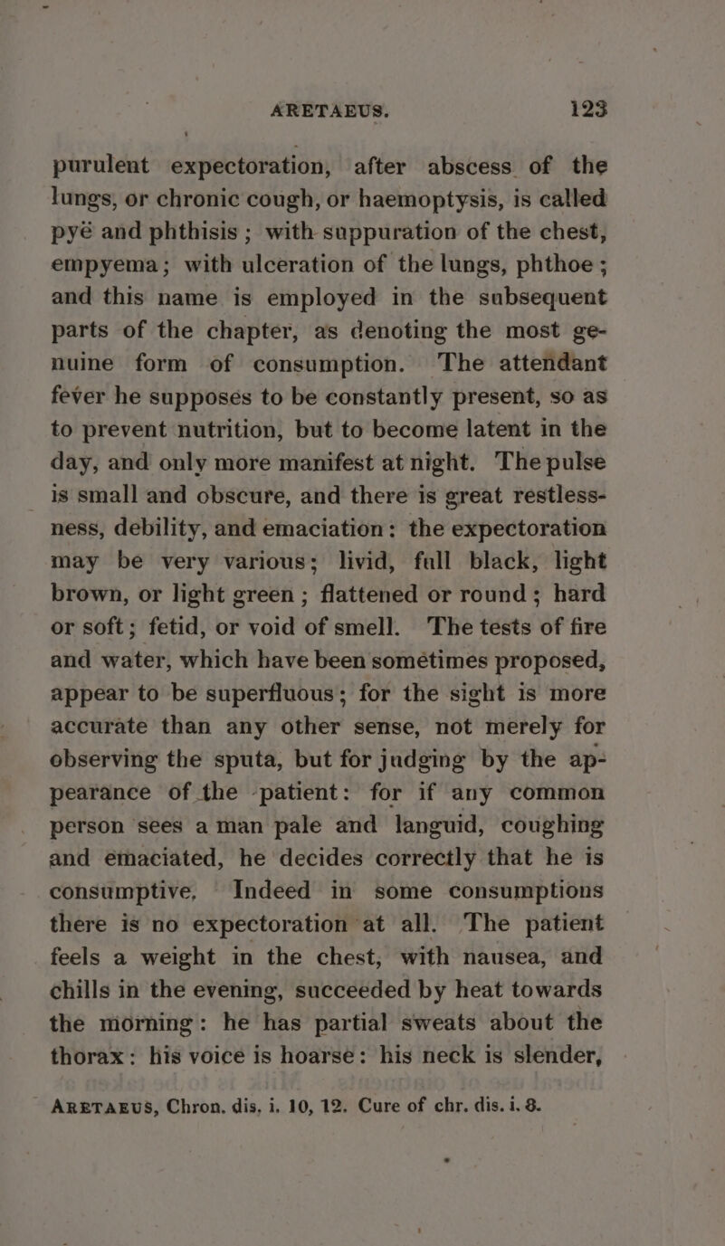 purulent expectoration, after abscess of the lungs, or chronic cough, or haemoptysis, is called pyé and phthisis ; with suppuration of the chest, empyema; with ulceration of the lungs, phthoe ; and this name is employed in the subsequent parts of the chapter, as denoting the most ge- nuine form of consumption. The attendant fever he supposes to be constantly present, so as to prevent nutrition, but to become latent in the day, and only more manifest at night. The pulse is small and obscure, and there is great restless- ness, debility, and emaciation: the expectoration may be very various; livid, fall black, light brown, or light green ; flattened or round ; hard or soft; fetid, or void of smell. The tests of fire and water, which have been sométimes proposed, appear to be superfluous; for the sight is more accurate than any other sense, not merely for observing the sputa, but for judging by the ap- pearance of the -patient: for if any common person sees a man pale and languid, coughing and emaciated, he decides correctly that he is consumptive, Indeed in some consumptions there is no expectoration at all. The patient feels a weight in the chest, with nausea, and chills in the evening, succeeded by heat towards the morning: he has partial sweats about the thorax: his voice is hoarse: his neck is slender, ARETAEUS, Chron, dis, i. 10, 12. Cure of chr. dis. i. 8.