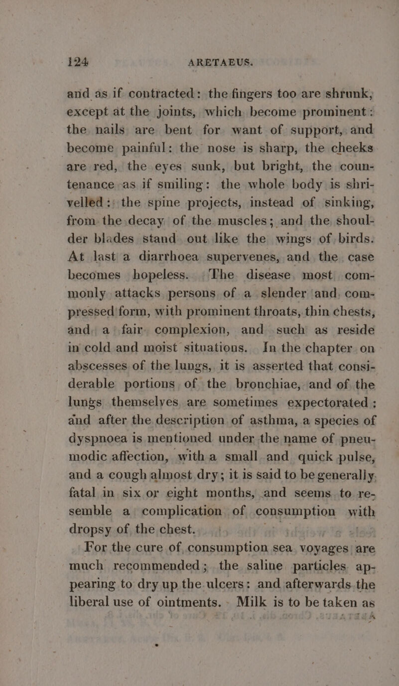 4194 ARETAEUS. and as if contracted: the fingers too are shrunk, except at the joints, which become prominent: the nails are bent for want of support, and become painful: the nose is sharp, the cheeks are red, the eyes sunk, but bright, the coun- tenance as if smiling: the whole body is shri- velled :: the spine projects, instead of sinking, from. the decay of the. muscles; and. the, shoul- der blades stand. out like the wings of birds. At last a diarrhoea supervenes, and the. case becomes hopeless. The disease. most com- monly attacks persons of a slender ‘and, com- pressed form, with prominent throats, thin chests, and, a’ fair. complexion, and such as reside in cold and moist situations. In the chapter on - abscesses of the lungs,. it is asserted that consi- _ derable portions. of the bronchiae, and of the lungs themselves are sometimes expectorated ; and after the description of asthma, a species of dyspnoea is mentioned under the name of pneu- modie affection, with a small and quick pulse, and a cough almost dry; it is said to be generally. fatal in. six or eight months, .and seems. to re- semble a complication. of consumption with dropsy of the chest. iti For the cure of, consumption sea. voyages are much recommended; the saline particles. ap- pearing to dry up the ulcers: and afterwards. the liberal use of ointments. - Milk is to be taken as iin