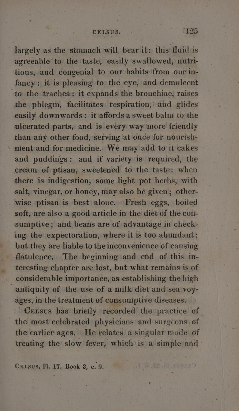 CELBUS. .. <2 largely as the stomach will bear it: this: fluid is agreeable to the taste, easily swallowed, nutri- tious, and congenial to our habits: from our in- fancy: it is pleasing to the eye, and demulcent ‘to the trachea: it expands the bronchiae, raises the phlegm, facilitates. respiration;' and glides easily downwards: it affords a sweet balm to the ulcerated parts, and is every: way more friendly than any other food, serving atonce for nourish- ment and for medicine. We may add to it cakes and puddings: and if variety is required, the cream of ptisan, sweetened to the taste: when there is indigestion, some hight pot herbs, with _ salt, vinegar, or honey, may also be given; other- wise ptisan is best alone. “Fresh eggs, boiled soft, are also a good article in the diet of the con- sumptive ; and beans are of advantage in check- ing the expectoration, where it is too abundant ; but they are liable to the inconvenience of causing flatulence. The beginning and end of this in- teresting chapter are lost, but what remains is of considerable importance, as establishing the high antiquity of the use of a milk diet and sea voy- ages, in the treatment of consumptive diseases. Crxsvus has’ briefly recorded the ‘practice of the most celebrated physicians and surgeons: of the earlier ages. He relates a singular mode of treating the slow fever, which’ is a simple and: