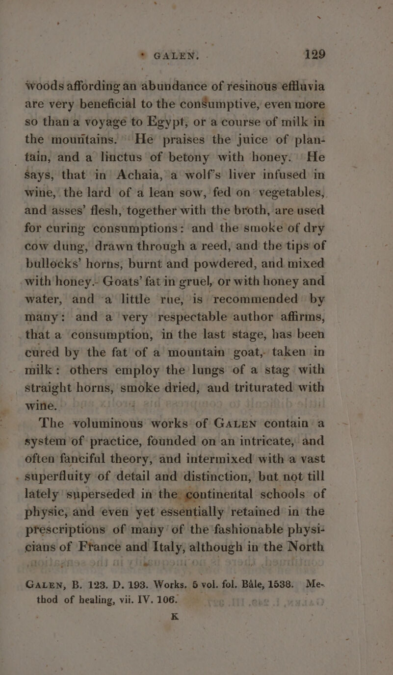 woods affording an abundance of resinous effluvia are very beneficial to the consumptive, even more so than a voyage to Egypt, or a course of milk in the mountains. He praises the juice of plan- _ tain, and a linctus of betony with honey. |'He Says, that in Achaia, a wolf’s liver infused’ in wine, the lard of a lean sow, fed on’ vegetables, and asses’ flesh, together with the broth, are used for curing consumptions: and the smoke of dry cow dung, drawn through a reed, and the tips of bullocks’ horns, burnt and powdered, and mixed with honey. Goats’ fat in gruel, or with honey and water, and a little rue, is recommended’ by many: and a very respectable author affirms, . that a consumption, in the last stage, has been cured by the fat’ of a mountain’ goat, taken in milk: others employ the lungs of a stag with straight horns, smoke dried, and triturated with wire. i The voluminous works of Gatinie contain a system of practice, founded on an intricate, and often fanciful theory, and intermixed with a vast . superfluity of detail and distinction, bat not till lately superseded in the: continental schools: of physic, and even yet essentially retained’ in the prescriptions of many of the fashionable physi- cians of France and ae ee in the North GALEN, B. 123. D. 193. Works. 6 vol. fol, Bale, 1538. Me- thod of healing, vii. IV. 106. ; K