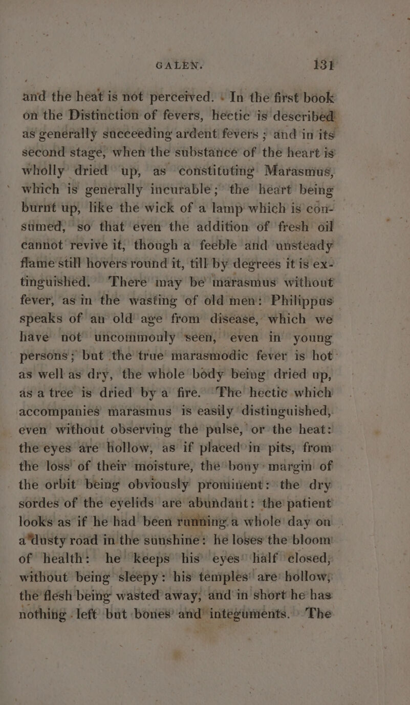 and the heat is not perceived. \ In the first book on the Distinction of fevers, hectic is described as generally succeeding ardent fevers ; and in its second stage, when the substance of the heart is wholly’ dried up, as constituting Marasmus, which is generally incurable; the heart being burnt up, like the wick of a lamp which is con- sumed, so that even the addition of fresh oil cannot revive it, though a feeble and unsteady flame still hovers round it, till by degrees it is ex- tinguished. There may be marasmus without fever, asin the wasting of old men: Philippus speaks of an old age from disease, which we have not uncommonly seen, even in’ young persons; but ‘the true marasmodic fever is hot: as well as dry, the whole body being dried up, asa tree is dried’ by a fire. ‘The hectic which accompanies marasmus is easily distinguished, even without observing the pulse, or the heat: the eyes are Hollow, as if placed°in pits, from the loss’ of their moisture, thé bony» margin of the orbit being obviously prominent: the dry sordes of the eyelids are abundant: the! patient looks as if he had been running. a whole day on adusty road in the sunshine: he loses the bloom of health: he keeps his’ eyes’ half closed, without being sleepy: his temples’ are’ hollow; the flesh being wasted away, and'in short he has nothing - left’ but ‘bones’ and’ integuments. The