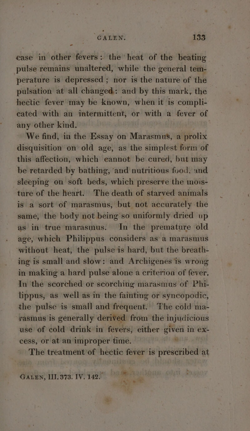 - ease in other fevers: the heat of the beating pulse remains unaltered, while the general tem- perature is depressed ; nor is the nature of the pulsation at all changed: and by this mark, the — hectic fever may be known, when it is compli- eated with an imtermittent, or with a fever of any other kind. , We find, ia the Essay on Marasmus, a prolix disquisition on old age, as the simplest form of this affection, which eannot be cured, but may be retarded by bathing, ‘and nutritious food, and sleeping on soft beds, which preserve the mois- ture of the heart. The death of starved animals is a sort of marasmus, but not accurately the same, the body not being so uniformly dried up as in true marasmus. In the premature old age, which Philippus. considers as’ a marasmus without heat, the pulse is hard, but the breath- ing is small and slow: and Archigenes is wrong in making a hard pulse alone a criterion of fever. In the scorched or scorching marasmus of Phi- lippus, as well as in the fainting or syncopodic, the pulse is small and frequent. The cold ma- ‘yasmus is generally derived from the injudicious use of cold drink in fevers, either given in ex- cess, or at an improper time. oe The treatment of hectic fever is prescribed at GALEN, III. 373. IV. 142.