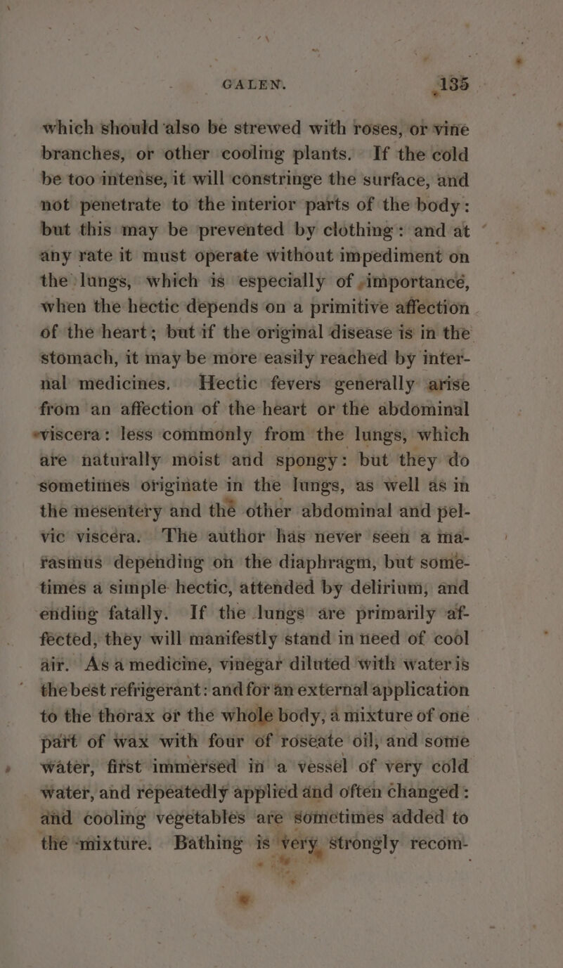 which should ‘also be strewed with roses, or vine branches, or other coolimg plants. If the cold be too intense, it will constringe the surface, and not penetrate to the interior parts of the body: but this may be prevented by clothing: and at * any rate it must operate without impediment on the lungs, which is especially of ,importance, when the hectic depends on a primitive affection of the heart: but if the original disease is in the stomach, it may be more easily reached by inter- nal medicines. Hectic fevers generally arise from an affection of the heart or the abdominal eviscera: less commonly from the lungs, which are naturally moist and spongy: but they do sometimes originate in the Jungs, as well as in the mésentery and thé other abdominal and pel- vic viscera. The author has never seen a ma- Fasmus depending on the diaphragm, but some- times a simple hectic, attended by delirium, and ending fatally. If the lungs are primarily af- fected, they will manifestly stand in need of cool dir. Asa medicine, vinegar diluted with water is the best refrigerant: and for an external ap plication to the thorax or the whole body, a mixture of one pait of wax with four of roseate oil, and somie water, fitst immersed in a vessél of very cold water, and repeatedly applied and often changed : and cooling vegetables are Sometimes added to the ‘mixture. Bathing is iat Strongly recom- ic ie
