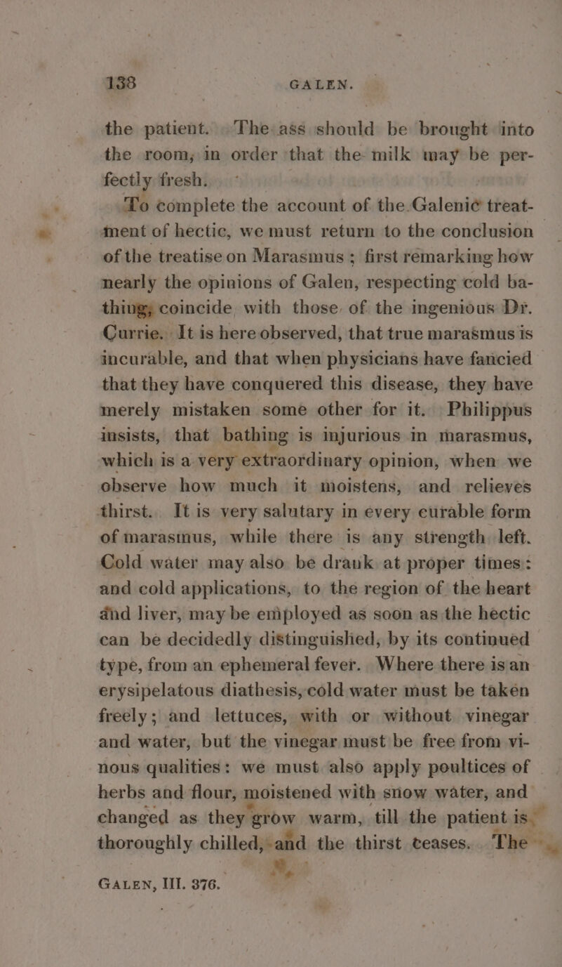 the patient. The ass should be brought into the room, in order ‘that the milk may be per- fectly fresh. | | To complete the account of the.Galeni¢ treat- ment of hectic, we must return to the conclusion — of the treatise on Marasmus ; first remarking how nearly the opinions of Galen, respecting cold ba- thing; coincide with those of the mgenious Dr. Currie. It is here observed, that true marasmus is incurable, and that when physicians have fancied that they have conquered this disease, they have merely mistaken some other for it. Philippus insists, that bathing is injurious In marasmus, which is a very extraordinary opinion, when we observe how much it moistens, and_ relieves thirst. It is very salutary in every curable form of marasinus, while there is any strength. left. Cold water may also be drank at proper times: and cold applications, to the region of the heart dnd liver, may be employed as soon as the hectic can be decidedly distinguished, by its continued type, from an ephemeral fever.. Where there isan erysipelatous diathesis, cold water must be takén freely; and lettuces, with or without vinegar and water, but the vinegar must be free from vi- nous qualities: we must also apply poultices of herbs and flour, moistened with snow water, and changed as they § ehby warm, till the patient ise thoroughly chilled, and the thirst teases. The M, GALEN, III. 376. .