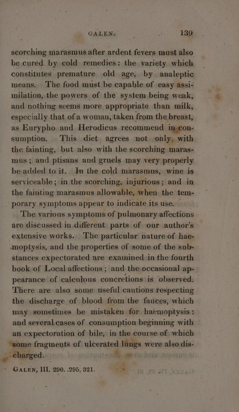 scorching marasmus after ardent fevers must also be cured by cold remedies: the variety which constitutes premature old age, by _analeptic means. The food must be capable of easy assi- milation, the powers of the system being weak, and nothing seems more appropriate than milk, especially that of a woman, taken from the breast, as Eurypho. and Herodicus recommend in con- sumption. This diet agrees not. only, with the fainting, but also with the scorching maras- mus; and ptisans and gruels may very properly be added to it. In the cold marasmus, wine is serviceable ; in the scorching, injurious; and in the fainting marasmus allowable, when. the tem- porary symptoms appear to indicate its use. The various symptoms of pulmonary-affections are discussed in different parts of our author’s extensive works. The particular nature of hae- ¢moptysis, and the properties of some of the sub- stances expectorated are examined in the fourth book of Local affections ; and the occasional ap- pearance of calculous concretions is observed. There are also some useful cautions respecting the discharge of blood from the fauces, which may sometimes be mistaken for haemoptysis : and several.cases of consumption beginning with — an expectoration of bile, in the course of, which “some fragments of ulcerated lungs were also dis-. charged. | - aie . GALEN, III. 290. .295, 321. as ~ &lt;