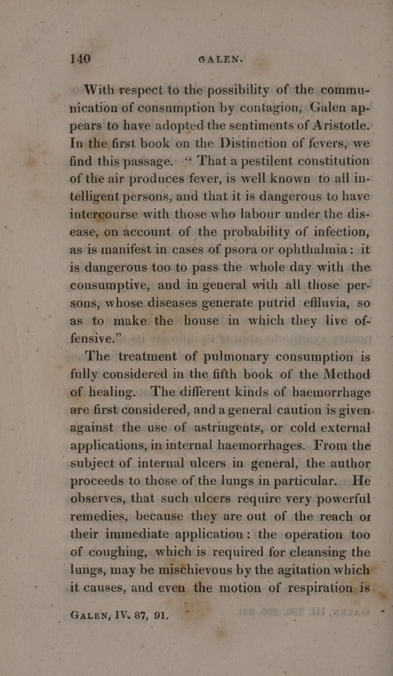 » With respect to the possibility of the commu- nication of consumption by contagion, Galen ap- pears to have adopted the sentiments of Aristotle. In the first book on the Distinction of fevers, we find this passage. -‘‘ That a pestilent constitution of the air produces fever, is well known to all in- telligent persons, and that it is dangerous to have intercourse with those who labour under the dis- ease, on account. of the probability of infection, as is manifest in cases of psora or ophthalmia: it is dangerous too to pass the whole day with the consumptive, and in general with all those per- sons, whose diseases generate putrid effluvia, so as to make the eee in which they live of- fensive.” The treatment of pulitionery consumption is fully considered in the fifth book of the Method of healing... The different kinds. of haemorrhage are first considered, and a general caution is given. against the use of astringents, or cold external applications, in internal haemorrhages. From the subject of internal ulcers in general, the author proceeds to those of the lungs in particular. He observes, that such ulcers require very powerful remedies, because they are out of the reach or their immediate application: the operation too of coughing, which is required for cleansing the lungs, may be misChievous by the agitation which’ _ -it causes, and even the motion of respiration ¥ y i GALEN, IV. 87, 91. ,.