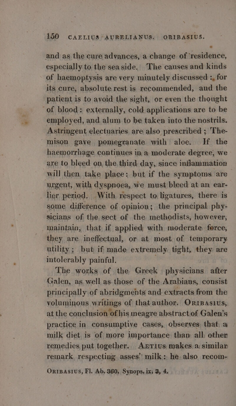 and as the cure advances, a change of ‘residence, especially to the seaside. The causes and kinds of haemoptysis are very minutely discussed :, for its cure, absolute rest is recommended, and the patient is to avoid the sight, or even the thought ‘of blood: externally, cold applications are to be employed, and. alum to be taken into the nostrils. Astringent electuaries are also prescribed ; The- mison gave pomegranate with aloe. H the haemorrhage continues in a moderate degree, we are to bleed on, the. third day, since inflammation will then. take place: but if the symptoms are urgent, with dyspnoea, we must bleed at an ear- _ her period. With, respect to ligatures, there is some difference of opinion; the principal phy- sicians of the sect of the methodists, however, maintain, that if applied with moderate ferce, they are. ineffectual, or at most of temporary utility ; but if made extremely. tight, they are intolerably painful. ni The works of the Greek physicians after Galen, as well as those of the Arabians, consist principally of abridgments and. extracts from the voluminous writings of that author. Orisasius, at the conclusion of his meagre abstract of Galen’s practice in consumptive cases, observes, that. a milk diet is of more importance than: all, other remedies put together. AxztTius makes, a: similar remark. respecting asses’ milk: he. also recom- ORIBASIUS, Fl. Ab, 360, Synops. ix, 3, 4,