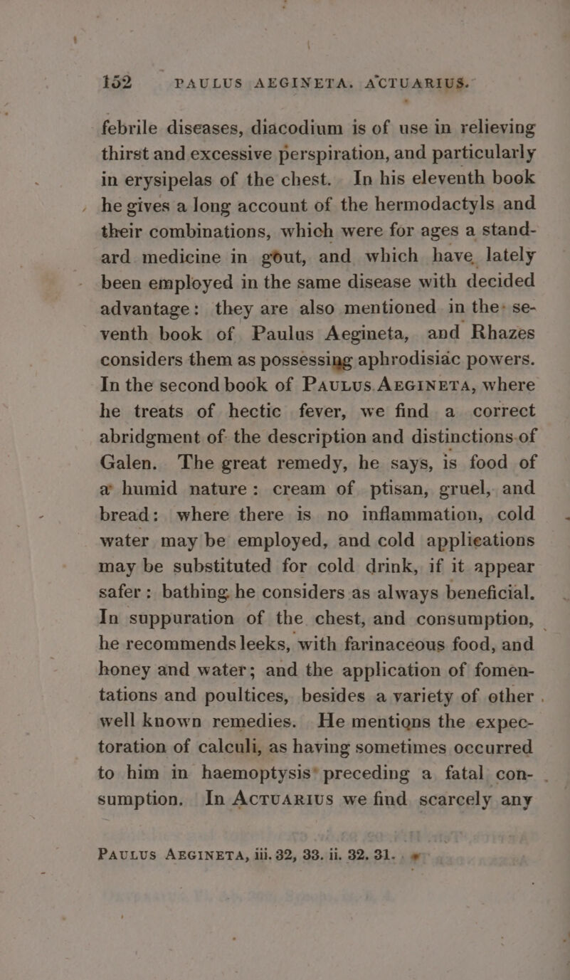 febrile diseases, diacodium is of use in relieving thirst and excessive perspiration, and particularly in erysipelas of the chest. In his eleventh book . he gives a long account of the hermodactyls and their combinations, which were for ages a stand- ard medicine in gout, and which have, lately been employed in the same disease with decided advantage: they are also mentioned in the» se- venth book of Paulus Aegineta, and Rhazes considers them as possessing aphrodisiac powers. In the second book of Pautus.AEGINETA, where he treats of hectic fever, we find a correct abridgment of: the description and distinctions.of Galen. The great remedy, he says, is food of a humid nature: cream of ptisan, gruel, and bread: where there is no inflammation, cold water may be employed, and cold applieations may be substituted for cold drink, if it appear safer: bathing he considers as always beneficial. In suppuration of the chest, and consumption, | he recommends leeks, with farinaceous food, and honey and water; and the application of fomen- tations and poultices, besides a variety of other . well known remedies. He mentions the expec- toration of calculi, as having sometimes occurred to him in haemoptysis’ preceding a fatal con- . sumption. In Acruarius we find scarcely any PAULUS AEGINETA, lil. 32, 33. ii. 32. 31... »