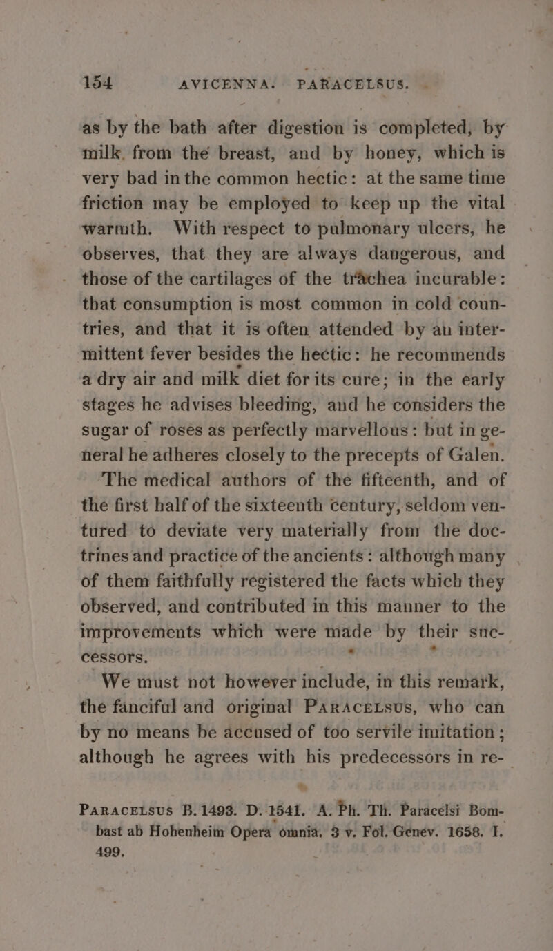 as by the bath after digestion is completed, by milk. from the breast, and by honey, which is very bad inthe common hectic: at the same time friction may be employed to keep up the vital warmth. With respect to pulmonary ulcers, he observes, that they are always dangerous, and those of the cartilages of the trachea incurable: that consumption is most common in cold coun- tries, and that it is often attended by an inter- mittent fever besides the hectic: he recommends a dry air and milk diet forits cure; in the early stages he advises bleeding, and he considers the sugar of roses as perfectly marvellous : but in ge- neral he adheres closely to the precepts of Galen. The medical authors of the fifteenth, and of the first half of the sixteenth century, seldom ven- tured to deviate very materially from the doc- trines and practice of the ancients: although many | of them faithfully registered the facts which they observed, and contributed in this manner to the improvements which were made by their sue- cessors. bans : We must not however include, in this remark, the fanciful and origimal ParAceLsus, who can by no means be accused of too servile imitation ; although he agrees with his predecessors in re-— PaRACELSUS B. 1493. D. 1541. A. Ph. Th. Paracelsi Bom- bast ab Hohenheim Opera omnia. 3 v. Fol. Genev. 1658. TI. 499. J
