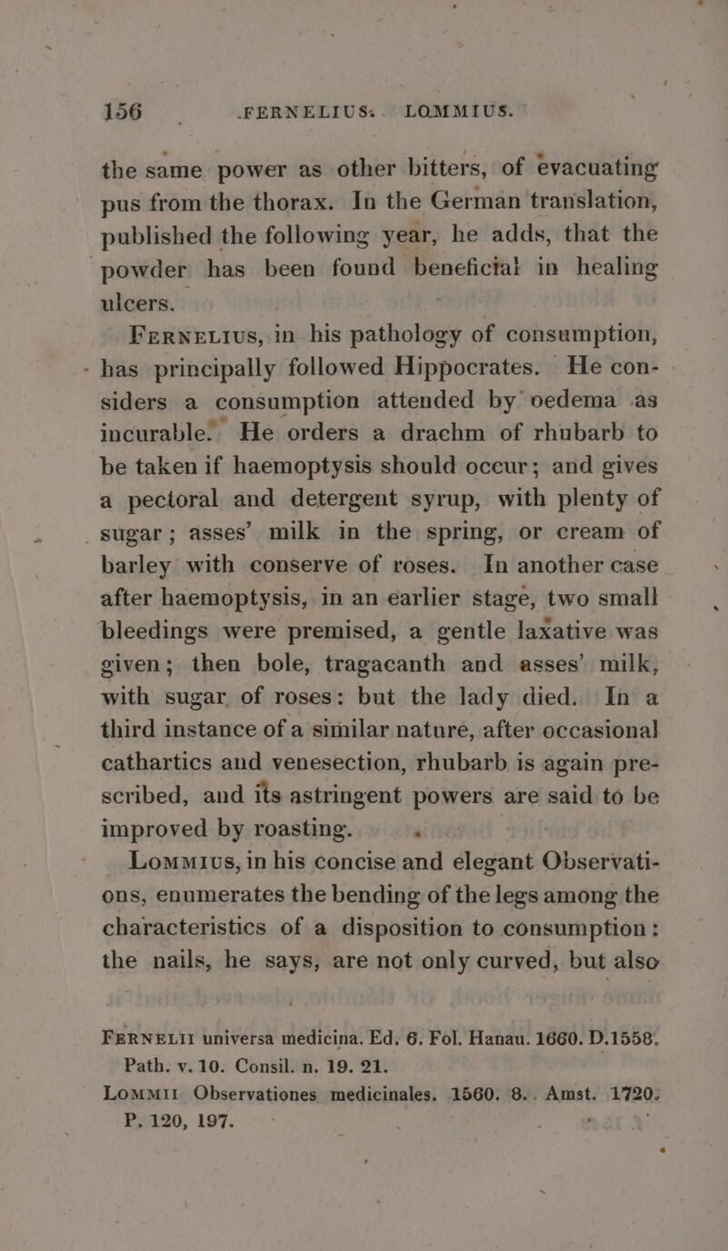 4 the same power as other bitters, of evacuating pus from the thorax. In the German translation, published the following year, he adds, that the ulcers. | : Fernevius, in his pathology of consumption, has principally followed Hippocrates. He con- siders a consumption attended by’ oedema as incurable. ’ He orders a drachm of rhubarb to be taken if haemoptysis should oceur; and gives a pectoral and detergent syrup, with plenty of barley with conserve of roses. In another case after haemoptysis, in an earlier stage, two small bleedings were premised, a gentle laxative was given; then bole, tragacanth and asses’ milk, with sugar of roses: but the lady died. In a third instance of a similar nature, after occasional cathartics and venesection, rhubarb is again pre- scribed, and its astringent powers are said to be improved by roasting. : Lommivs, in his concise and elegant Observati- ons, enumerates the bending of the legs among the characteristics of a disposition to consumption: the nails, he says, are not only curved, but also FERNELII universa medicina. Ed. 6. Fol. Hanau. 1660. D.1558. Path. v.10. Consil. n. 19. 21. | LoMMII Observationes medicinales. 1560. 8.. Amst. 1720. P. 120, 197. °
