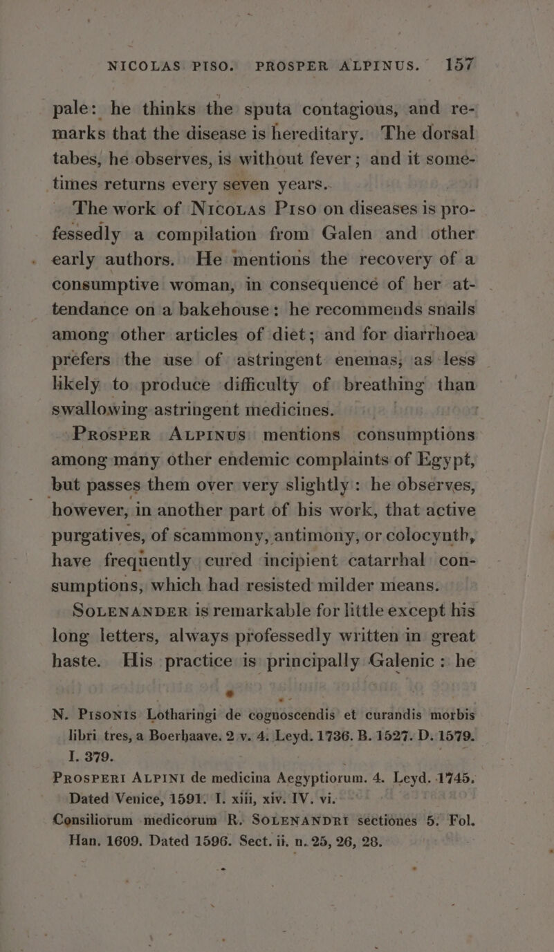 pale: he thinks the sputa contagious, and re- marks that the disease is hereditary. The dorsal tabes, he observes, is without fever ; and it some- times returns every seven years. 7 The work of Nicouas Piso on diseases is pro- fessedly a compilation from Galen and other early authors. He mentions the recovery of a consumptive woman, in consequence of her at- tendance on a bakehouse: he recommends snails among other articles of diet; and for diarrhoea prefers the use of astringent enemas; as less likely to produce difficulty of breathing than swallowing astringent medicines. : Prosper ALPiINus mentions ti hae among many other endemic complaints of Egypt, but passes them over very slightly : he observes, however, in another part of bis work, that active purgatives, of scammony, antimony, or colocynth, have frequently cured incipient catarrhal con- sumptions, which had resisted milder means. SoLENANDER is remarkable for little except his long letters, always professedly written in great haste. His practice is principally Galenic : he ° He beak | | N. PiIsonis Lotharingi de cognoscendis et curandis morbis libri tres, a Boerhaave. 2 v. 4. Leyd. 1736. B. 1527. D. 1579. I. 379. ; PROSPERI ALPINI de medicina Aegyptiorum. 4. Leyd. 1745. Dated Venice, 1591. I. xiii, xiv. IV. vi. Consiliorum medicorum R. SOLENANDRI sectiones 5. Fol. Han. 1609. Dated 1596. Sect. ii. n.. 25, 26, 28.