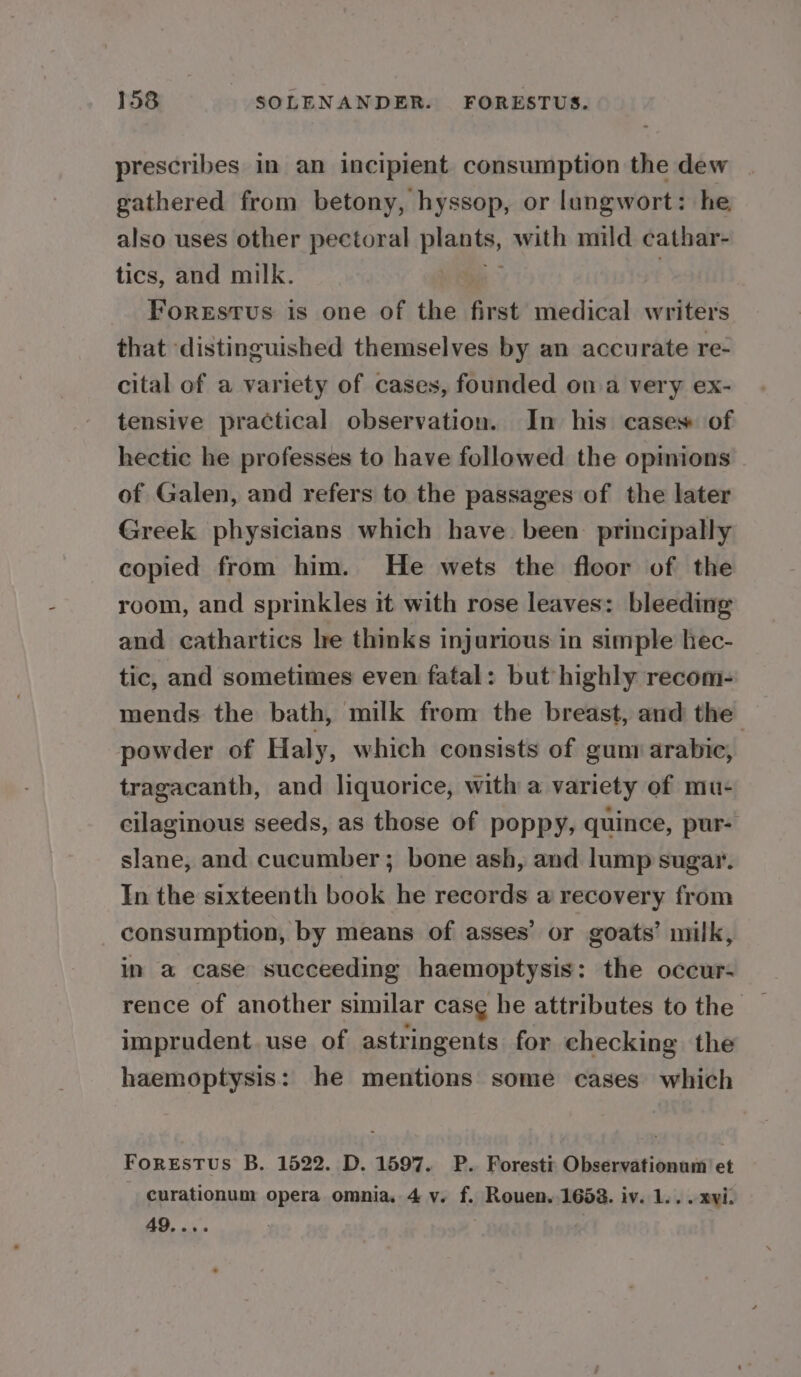 prescribes in an incipient consumption the dew gathered from betony, hyssop, or lungwort: he also uses other pectoral piaais, with mild cathar- tics, and milk. Forestus is one of the first medical writers that distinguished themselves by an accurate re- cital of a variety of cases, founded on a very ex- tensive practical observation. In his cases of hectic he professes to have followed the opinions of Galen, and refers to the passages of the later Greek physicians which have been principally copied from him. He wets the floor of the room, and sprinkles it with rose leaves: bleeding and cathartics lre thinks injurious in simple hec- tic, and sometimes even fatal: but highly recom- mends the bath, milk from the breast, and the powder of Haly, which consists of gum arabic, tragacanth, and liquorice, with a variety of mu- cilaginous seeds, as those of poppy, quince, pur- slane, and cucumber; bone ash, and lump sugar. In the sixteenth book he records a recovery from consumption, by means of asses’ or goats’ milk, in a case succeeding haemoptysis: the occur- rence of another similar case he attributes to the imprudent. use of astringents for checking the haemoptysis: he mentions some cases which Forsrstus B. 1522. D. 1597. P. Foresti Observationum’ et curationum opera omnia. 4 v. f. Rouen. 1688. iv. 1... xvi: 49. eee ; :