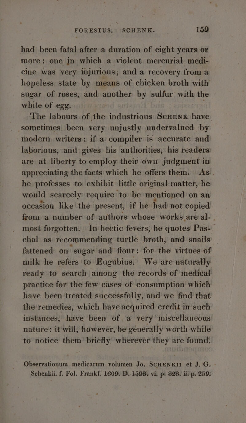 had been fatal after a duration of eight years or more: one jn which a violent mercurial medi- cine was very injurious; and a recovery from a hopeless. state by means of chicken broth with sugar of roses, and another by sulfur with the white of egg. The labours of the industrious ScHENK have sometimes been very unjustly undervalued by modern, writers: if a’ compiler is accurate and laborious, and gives his authorities, his readers are at liberty to employ their own judgment in appreciating the facts which he offers them. As. he professes to exhibit little original matter, he would scarcely require to be mentioned on an oceasion like the present, if he had not copied from a number of authors whose works are al- | most forgotten. In hectic fevers; he quotes Pas- chal as recommending turtle broth, and snails fattened on sugar and’ flour : for the virtues of milk he refers to Eugubius. We are naturally ready to search among the records of medical practice for the few cases of consumption which have been treated successfully, and we find that the remedies, which have acquired credit m such instances, have been of a very’ miscellaneous nature: it will, however, be generally worth while to notice them briefly wherever they are found. Observationum medicarum volumen Jo. SCHENKII et J. G. - Schenkii. f. Fol. Frankf. 1609. D.. 1598: vi. pi 828. i. p. 259,