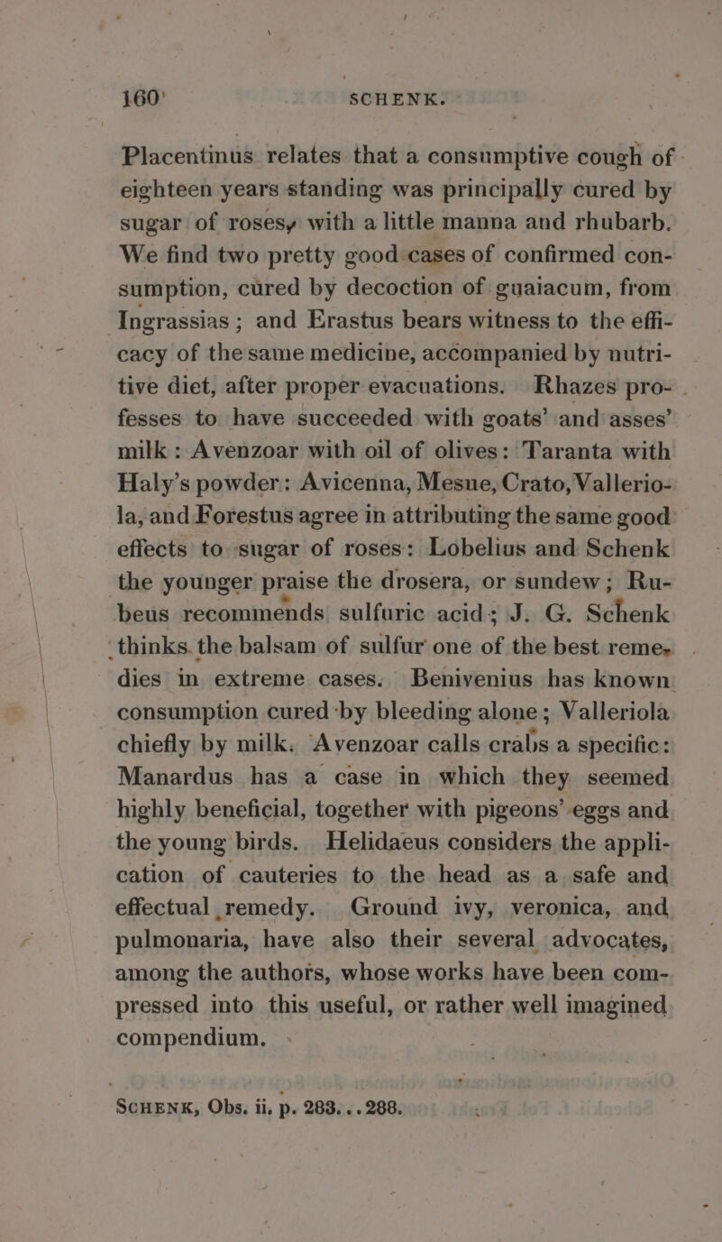 Placentinus relates that a consumptive cough of - eighteen years standing was principally cured by sugar of rosesy with a little manna and rhubarb. We find two pretty good cases of confirmed con- sumption, cured by decoction of guaiacum, from : Ingrassias ; and Erastus bears witness to the effi- cacy of the same medicine, accompanied by nutri- tive diet, after proper evacuations. Rhazes pro- . fesses to have succeeded with goats’ and asses’ milk : Avenzoar with oil of olives: Taranta with Haly’s powder: Avicenna, Mesue, Crato, Vallerio- ja, and Forestus agree in attributing the same good effects to sugar of roses: Lobelius and Schenk the younger praise the drosera, or sundew; Ru- beus recommends sulfuric acid; J. G. Schenk thinks. the balsam of sulfur one of the best reme- dies in extreme cases. Benivenius has known: consumption cured ‘by bleeding alone; Valleriola chiefly by milk. Avenzoar calls crabs a specific: Manardus has a case in which they seemed highly beneficial, together with pigeons’ eggs and the young birds. Helidaeus considers the appli- cation of cauteries to the head as a safe and effectual remedy. Ground ivy, veronica, and pulmonaria, have also their several advocates, among the authors, whose works have been com- pressed into this useful, or rather well imagined compendium. SCHENK, Obs. ii. p. 283... 288.