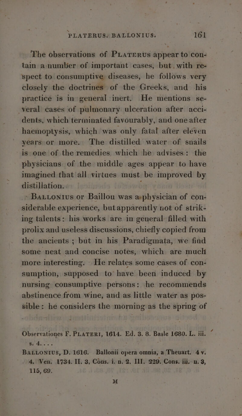 The observations of PLaTEeRus appear to con- tain a number of important cases, but. with re- spect to consumptive diseases, he follows very closely the doctrines of the Greeks, and his practice is in general inert. He mentions se- -veral cases of pulmonary ulceration after acci- dents, which terminated favourably, and one after haemoptysis, which was only fatal after eleven years or more. The distilled water of snails is one of the remedies which he advises: the physicians of the middle ages appear to have imagined that all virtues must be improved by distillation. | nsw boy » Bautontius or Baillou was asphysician of con- siderable experience, but apparently not of strik- ing talents: his works are in general: filled with prolix and useless discussions, chiefly copied from the ancients ; but in his Paradigmata, we find some neat and concise notes, which are mucli more interesting. He relates some cases of con- sumption, supposed to have. been induced by nursing consumptive persons: he recommends abstinence from wine, and as little water as pos- sible: he considers the morning as the spring of Observationes F. PLATERI, 1614. Ed. 3. 8. Basle 1680. L. iii. S:4.... S04 « BALLONTIUS, D. 1616. Ballonii opera omnia, a Theuart. 4 y. 4, Ven. 1784. IT. 3, Cons. i. n. 2, HI, 229. Cons. iii, -n. 3, 115, 69. M