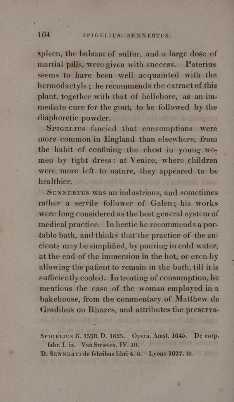 spleen, the balsam of sulfur, and a large dose of martial pills, were given with success. Poterius seems to have been well acquainted with the hermodactyls ; he recommends the extract of this plant, together with that of hellebore, as an im- mediate cure for the gout, to be followed by the diaphoretic powder. - Spicexius fancied that ‘ieshyaitindbe were more common in England than elsewhere, from the habit of confining the chest in young wo- men by tight dress: at Venice, where, children “were more left to nature, they appeared to be healthier. : .SENNERTUS was an industrious, and sometimes rather a servile follower of Galen; -his works were long considered as the best general system of medical practice. In hectic he recommends a por- table bath, and thinks that’the practice of the an- cients may be simplified, by pouring in cold water, at the end-of the immersion in the hot, or even by allowing the patient to remain in the bath, till itis sufficiently cooled. In treating of consumption, he mentions the case of the woman employed in a bakehouse, from the commentary of Matthew de Gradibus on Rhazes, and attributes the preserva- SPiGELius B. 1578. D. 1625. Opera. Amst. 1645. De corp. fabr. I. ix. Van Swieten. 1V. 10. D. SENNERTI de febribus libri 4. 8. - Lyons 1627. iii.