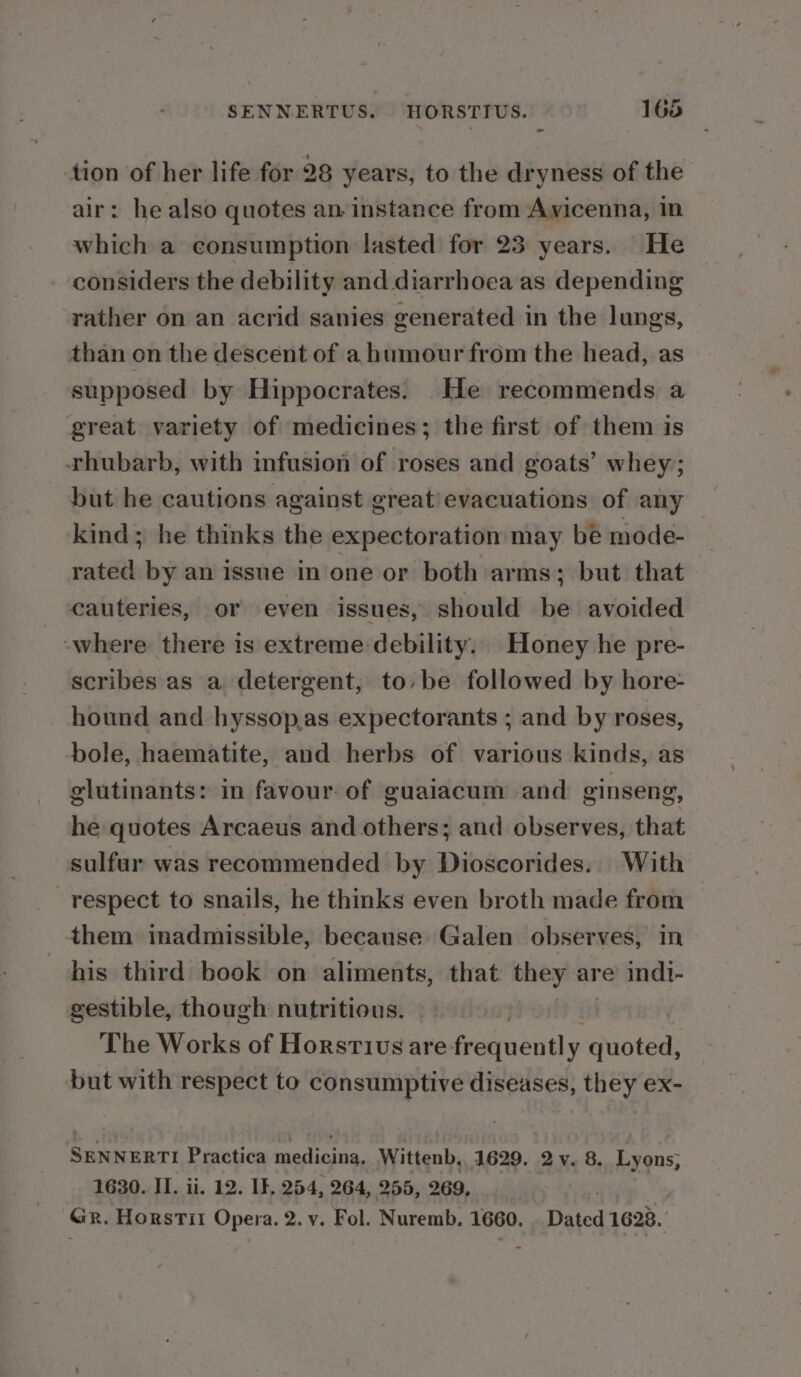 tion of her life for 28 years, to the dryness of the ir: he also quotes an instance from Ayicenna, in which a consumption lasted for 23 years. He - considers the debility and diarrhoea as depending rather on an acrid sanies generated in the lungs, than on the descent of a humour from the head, as supposed by Hippocrates. He recommends a great variety of medicines; the first of them is rhubarb, with infusion of roses and goats’ whey; but he cautions against great/evacuations of any kind; he thinks the expectoration may be mode- rated by an issue in one or both arms; but that cauteries, or even issues, should be avoided where there is extreme debility. Honey he pre- scribes as a detergent, to,» be followed by hore- hound and hyssop,as expectorants ; and by roses, bole, haematite, and herbs of various kinds, as glutinants: in favour of guaiacum and ginseng, he quotes Arcaeus and others; and observes, that sulfur was recommended by Dioscorides.. With respect to snails, he thinks even broth made from — them imadmissible, because Galen observes, in his third book on aliments, that they are indi- gestible, though nutritious. The Works of Horsrivus are ea aiiiin quoted, but with respect to consumptive diseases, they ex- SENNERTI Practica medicina. Wittenb, 1629. 2y. 8. Lyons, 1630. II. ii. 12. If. 254, 264, 255, 269, ‘GR. Horstit Opera. 2. v. Fol. Nuremb. 1660. Beied 1623.