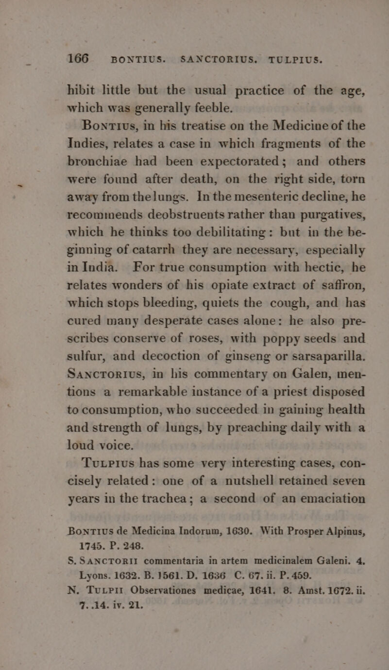 hibit little but the usual practice of the age, which was generally feeble. Bonttvs, in his treatise on the Medicine of the Indies, relates a case in which fragments of the bronchiae had been expectorated; and others were found after death, on the right side, torn away from thelungs. In the mesenteric decline, he recommends deobstruents rather than purgatives, which he thinks too debilitating: but in the be- ginning of catarrh they are necessary, especially inIndia. For true consumption with hectic, he relates wonders of his opiate extract of saffron, which stops bleeding, quiets the cough, and has cured many desperate cases alone: he also pre- scribes conserve of roses, with poppy seeds and sulfur, and decoction of ginseng or sarsaparilla. SancTorivs, in his commentary on Galen, men- tions a remarkable instance of a priest disposed to consumption, who succeeded in gaining health and strength of lungs, by preaching daily with a loud voice. Tutpius has some very interesting cases, con- cisely related: one of a nutshell retained seven years in the trachea; a second of an emaciation BontTius de Medicina Indorum, 1630. With Prosper Alpinus, 1745. P. 248. S. SANCTORII commentaria in artem medicinalem Galeni. 4. Lyons. 1632. B. 1561. D. 1636 C. 67. ii. P. 459. N. Tuxpit Observationes medicae, 1641. 8. Amst. 1672. ii. 7. 14. iv. 21.