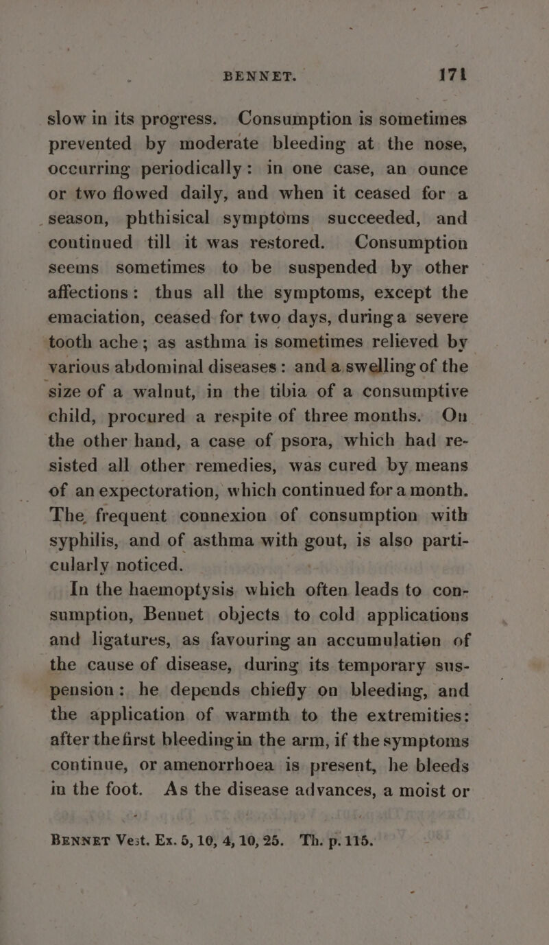 slow in its progress. Consumption is sometimes prevented by moderate bleeding at the nose, occurring periodically: in one case, an ounce or two flowed daily, and when it ceased for a _season, phthisical symptoms succeeded, and continued till it was restored. Consumption seems sometimes to be suspended by other affections: thus all the symptoms, except the emaciation, ceased: for two days, duringa severe ‘tooth ache; as asthma is sometimes relieved by various abdominal diseases : and a. swelling of the size of a walnut, in the tibia of a consumptive child, procured a respite of three months. On the other hand, a case of psora, which had re- sisted all other remedies, was cured by means of an expectoration, which continued for a month. The frequent connexion of consumption with syphilis, and of asthma with ide is also parti- cularly noticed. In the haemoptysis. which often leads to con- sumption, Bennet objects to cold applications and ligatures, as favouring an accumulation of the cause of disease, during its temporary sus- pension: he depends chiefly on bleeding, and the application of warmth to the extremities: after thefirst bleeding in the arm, if the symptoms continue, or amenorrhoea is present, he bleeds in the foot. As the disease advances, a moist or BENNET Vest. Ex. 5,10, 4,10,25. Th. p.115.