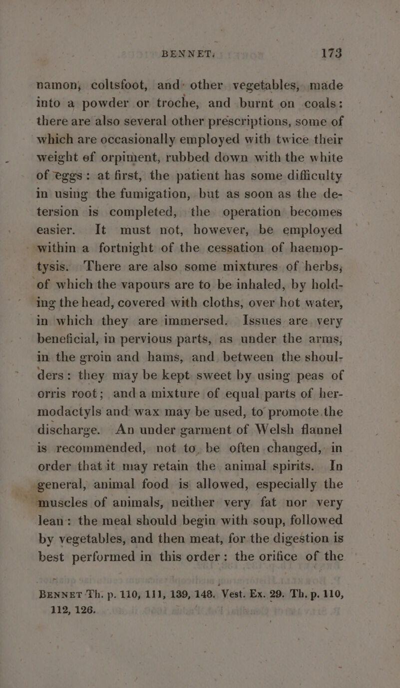 namon; coltsfoot, and’ other vegetables, made into a powder or troche, and burnt on coals: there are also several other prescriptions, some of which are occasionally employed with twice their weight ef orpiment, rubbed down with the white of eges: at first, the patient has some difficulty in using the fumigation, but as soon as the de-~ tersion is completed, the operation becomes easier. It must not, however, be employed tysis. There are also some mixtures. of herbs; ing the head, covered with cloths, over hot water, beneficial, in pervious parts, as under the arms, in the groin and hams, and. between the shoul- ders : they may be kept. sweet by using peas of orris root; anda mixture of equal parts of her- modactyls and’ wax may be used, to promote.the discharge. An under garment of Welsh flannel is recommended, not to, be often changed, in order that it may retain the animal spirits. In lean’: the meal should begin with soup, followed by vegetables, and then meat, for the digestion is best performed in this order: the orifice of the BENNET ‘Th. p. 110, 111, 139, 148. Vest. Ex. 29. Th. p. 110, 112, 126.