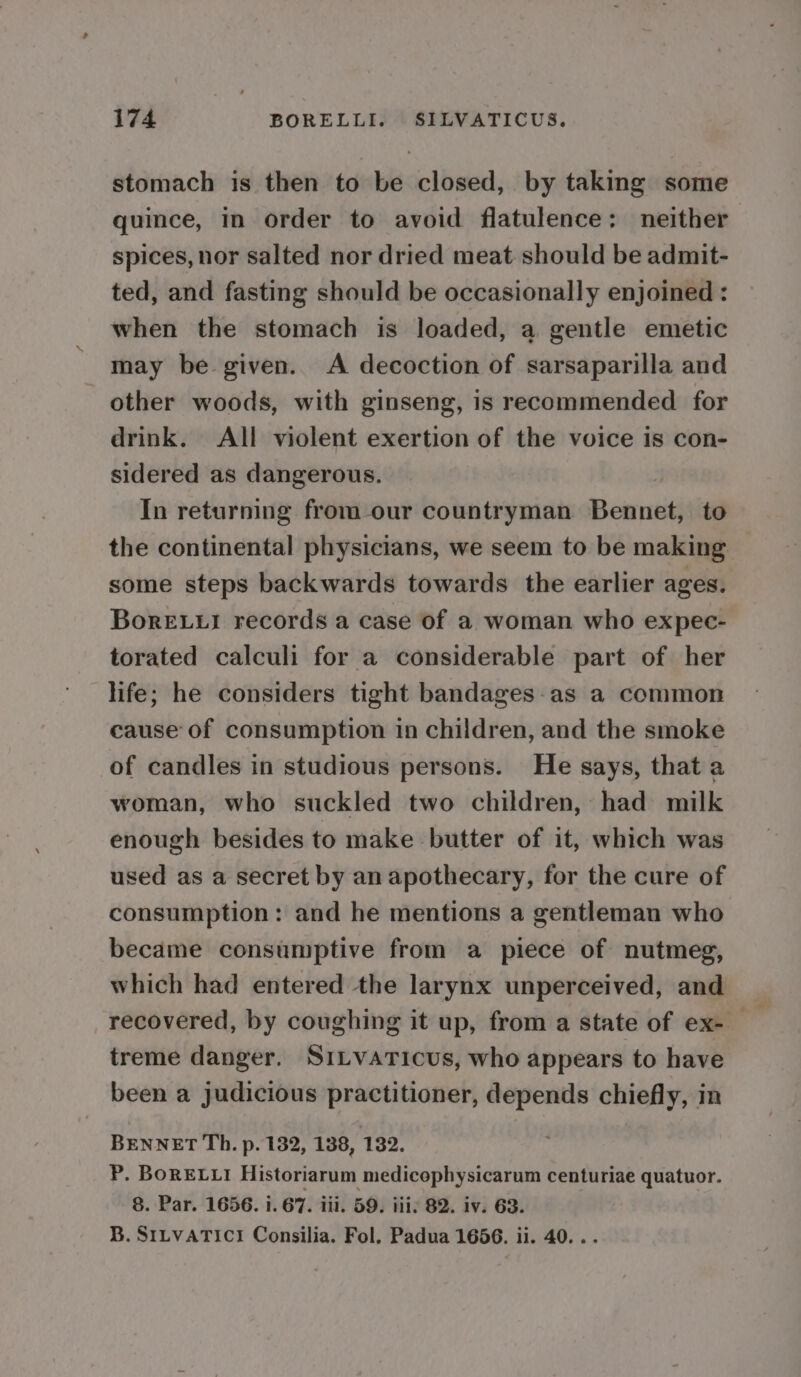 stomach is then to be closed, by taking some quince, in order to avoid flatulence: neither spices, nor salted nor dried meat should be admit- ted, and fasting should be occasionally enjoined : when the stomach is loaded, a gentle emetic may be given. A decoction of sarsaparilla and other woods, with ginseng, is recommended for drink. All violent exertion of the voice is con- sidered as dangerous. | In returning from our countryman Bennet, to the continental physicians, we seem to be making some steps backwards towards the earlier ages. BoreE.ui records a case of a woman who expec- torated calculi for a considerable part of her hfe; he considers tight bandages-as a common cause of consumption in children, and the smoke of candles in studious persons. He says, that a woman, who suckled two children, had milk enough besides to make butter of it, which was used as a secret by an apothecary, for the cure of consumption: and he mentions a gentleman who became consumptive from a piece of nutmeg, which had entered the larynx unperceived, and recovered, by coughing it up, from a state of ex-_ treme danger. SiLvaticus, who appears to have been a judicious practitioner, depends chiefly, in BENNET Th. p. 132, 138, 132. P. BoRELLI Historiarum medicophysicarum centuriae quatuor. 8. Par. 1656. i. 67. iii. 59. iii: 82. iv. 63. B. SILVATICI Consilia. Fol. Padua 1656. ii. 40...