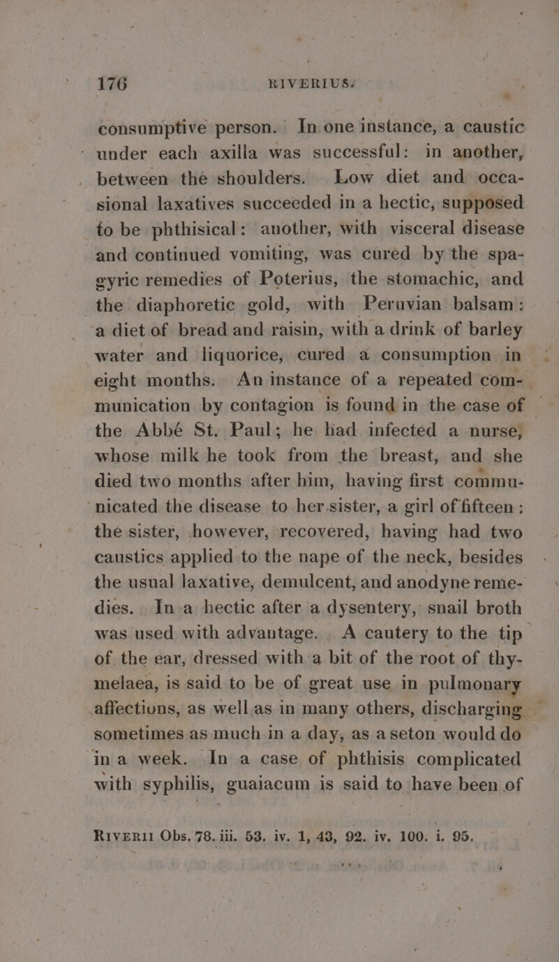 consumptive person. In. one instance, a caustic - under each axilla was successful: in another, - between. the shoulders. Low diet and occa- sional laxatives succeeded in a hectic, supposed to be phthisical: another, with visceral disease and continued vomiting, was cured by the spa- eyric remedies of Poterius, the stomachic, and the diaphoretic gold, with Peravian balsam: a diet of bread and raisin, with a drink of barley water and liquorice, cured a consumption in eight months. An instance of a repeated com- munication by contagion is found in the case of — the Abbé St. Paul; he. had infected a nurse, whose milk he took from the breast, and she died two months after him, having first commu- ‘nicated the disease to her sister, a girl of fifteen ; the sister, however, recovered, having had two caustics applied to the nape of the neck, besides the usual laxative, demulcent, and anodyne reme- dies. In a hectic after a dysentery, snail broth was. used with advantage. . A cautery to the tip of the ear, dressed with a bit of the root of thy- melaea, is said to be of great use in pulmonary affections, as well as in many others, discharging sometimes as much in a day, as aseton would do in a week. In a case of phthisis complicated with syphilis, guaiacum is said to have been of RIVERII Obs. 78. iil. 53. iv. 1, 43, 92. iv. 100. i. 95.