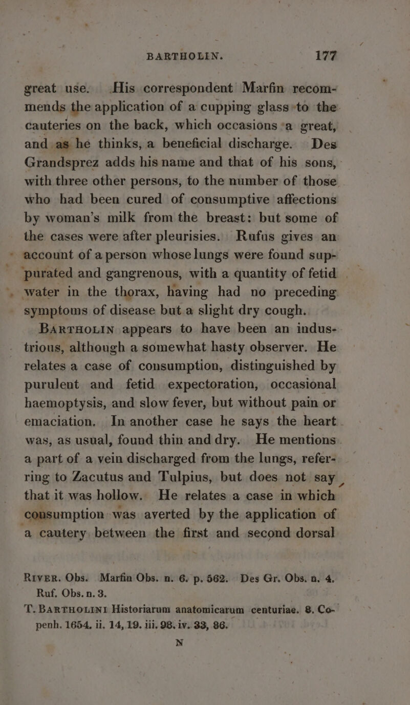 great use. His correspondent Marfin recom- mends the application of a cupping glass»to the: cauteries on the back, which occasions ’a great, and as he thinks, a beneficial discharge. Des Grandsprez adds his name and that of his sons, with three other persons, to the number of those who had been cured of consumptive affections by woman’s milk from the breast: but some of the cases were after pleurisies. Rufus gives an * account of a person whose lungs were found sup- ‘purated and gangrenous, with a quantity of fetid water in the thorax, having had no preceding symptoms of disease but.a slight dry cough. BARTHOLIN appears to have been an indus- trious, although a somewhat hasty observer. He relates a case of consumption, distinguished by purulent and fetid expectoration, occasional haemoptysis, and slow fever, but without pain or emaciation. In another case he says the heart was, as usual, found thin anddry. He mentions. a part of a vein discharged from the lungs, refer- ring to Zacutus and Tulpius, but does not say that it was hollow. He relates a case in which consumption was averted by the application of ‘a cautery, between the first and second dorsal RiveR. Obs. Marfin Obs. n. 6. p. 562. Des Gr. Obs. n. 4. Ruf. Obs. n. 3. T. BARTHOLINI Historiarum anatomicarum centuriae. 8. Co- penh. 1654, ii. 14, 19. iii. 98. iv. 33, 86. N
