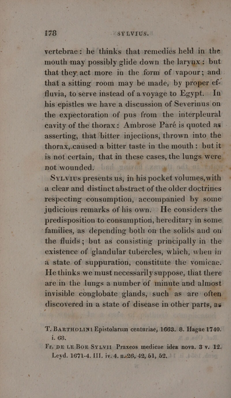 vertebrae: he thinks: that:remedies held in the mouth may possibly glide down the larynx: but that they, act more in the form of vapour; and that a sitting room may be made, by proper ef- fluvia, to serve instead of avoyage to Egypt. In his epistles we have a discussion of Severinus on the expectoration of pus from the interpleural cavity of the thorax: Ambrose Paré is quoted as asserting, that bitter injections, thrown into the thorax,.caused a bitter taste in the mouth: but it is not certain, that in these cases, the lungs were. not wounded. : * tia SyLvius presents us, in his pocket volumes, with a clear and distinct abstract of the older doctrines. respecting consumption, accompanied by some judicious remarks of his own.’ He considers the predisposition to consumption, hereditary in some families, as depending both on the solids and on the fluids; but as consisting principally in the existence of glandular tubercles, which, when in a state of suppuration, constitute the vomicae. He thinks we must necessarily suppose, that there are in the lungs a number of minute and almost invisible conglobate glands, such as are: often discovered in a state of disease in other parts, as T. BARTHOLINE Epistolarum centuriae, 1663. 8. Hague 1740. i. 68. Fr. DE LE BOE Sytvil Praxeos medicae idea nova. 3 v. 12. Leyd. 1671-4. LI]. iv. 4. nw26, 42, 61, 52, .
