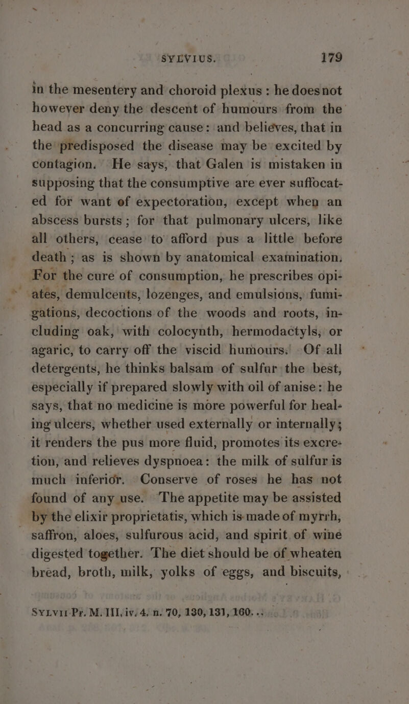 in the mesentery and choroid plexus : he doesnot however deny the descent of humours from the head as a concurring cause: and beliéves, that in the predisposed the disease may be excited by contagion. He says, that Galen is mistaken in supposing that the consumptive are ever suffocat- ed for want ef expectoration, except when an abscess bursts ; for that pulmonary ulcers, like all others, cease’ to afford pus a little before death ; as is shown by anatomical examination, For the cure of consumption, he prescribes opi- gations, decoctions of the woods and roots, in- cluding oak, with colocynth, hermodactyls, or agaric, to carry off the viscid humours: Of-all detergents, he thinks balsam of sulfar the best, especially if prepared slowly with oil of anise: he says, that no medicine is more powerful for heal- ing ulcers, whether used externally or internally; it renders the pus more fluid, promotes its excre- tion, and relieves dyspnoea: the milk of sulfur is much inferior. Conserve of roses he has not found of any use. The appetite may be assisted by the elixir proprietatis, which is: made of myrrh, ~ saffron, aloes, sulfurous acid, and spirit. of wine digested together. The diet should be of wheaten bread, broth, milk, yolks of eggs, and biscuits, SyLvir-Pr. M. III, iv, 4. n. 70, 130,131,160. .: