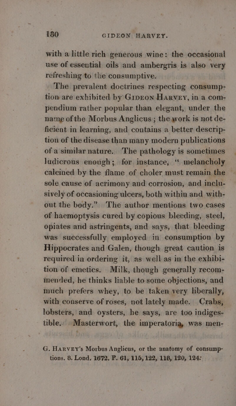 with a little rich generous wine: the occasional use of essential oils and ambergris is also very refreshing to the consumptive. The prevalent doctrines respecting consump- tion are exhibited by Ginzon Harvey, in a com- pendium rather popular than elegant, under the name of the Morbus Anglicus; the work is not de- ficient in learning, and contains a better descrip- tion of the disease than many modern publications of a similar nature. The pathology is sometimes ludicrous enough; for instance, ‘* melancholy calcined by the flame of choler must remain the — sole cause of acrimony and corrosion, and inclu- — sively of occasioning ulcers, both within and with- out the body.” The author mentions two cases of haemoptysis cured by copious bleeding, steel, opiates and astringents, and says, that bleeding was successfully employed in consumption by Hippocrates and Galen, though great caution is required in ordering it, as well as in the exhibi- tion of emetics. Milk, though generally recom- inended, he thinks Hable to some objections, and much prefers whey, to be taken very hberally, with conserve of roses, not lately made. Crabs, lobsters, and oysters, he says, are too indiges- ttble.. . Masterwort, the imperatoria, was men- G. HARVEY’s Morbus Anglicus, or the anatomy of consump- tions. 8. Lond. 1672, P. 61, 115, 122, 118, 120, 124:
