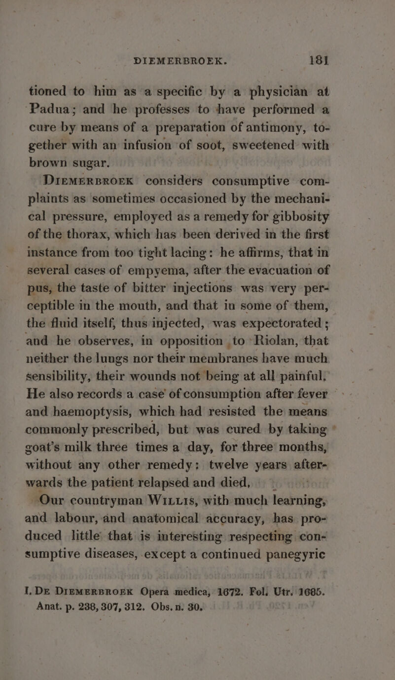 tioned to him as a specific by a physician at ‘Padua; and he professes to shave performed a cure by means of a preparation of antimony, to- gether with an infusion of soot, sweetened with brown sugar. DIEMERBROEK considers consumptive com- plaints as sometimes occasioned by the mechani- cal pressure, employed as a remedy for gibbosity of the thorax, which has been derived in the first instance from too tight lacing: he affirms, that in several cases of empyema, after the evacuation of pus, the taste of bitter injections was very per- ceptible in the mouth, and that in some of them, the fluid itself, thus injected, was expectorated ; and he observes, in opposition .to -Riolan, that neither the lungs nor their membranes have much. sensibility, their wounds not being at all painful. and haemoptysis, which had resisted the means commonly prescribed, but was cured by taking goat’s milk three times a day, for three’ months, without any other remedy: twelve years after- wards the patient relapsed and died, Our countryman WILL.1s, with much learning, and labour, and anatomical accuracy, has pro- duced little that is interesting respecting con- sumptive diseases, except a continued panegyric I, DE DIEMERBROEK Opera medica, 1672. Fol. Utr. 1685. Anat. p. 238, 307, 312. Obs. n. 30. | ©