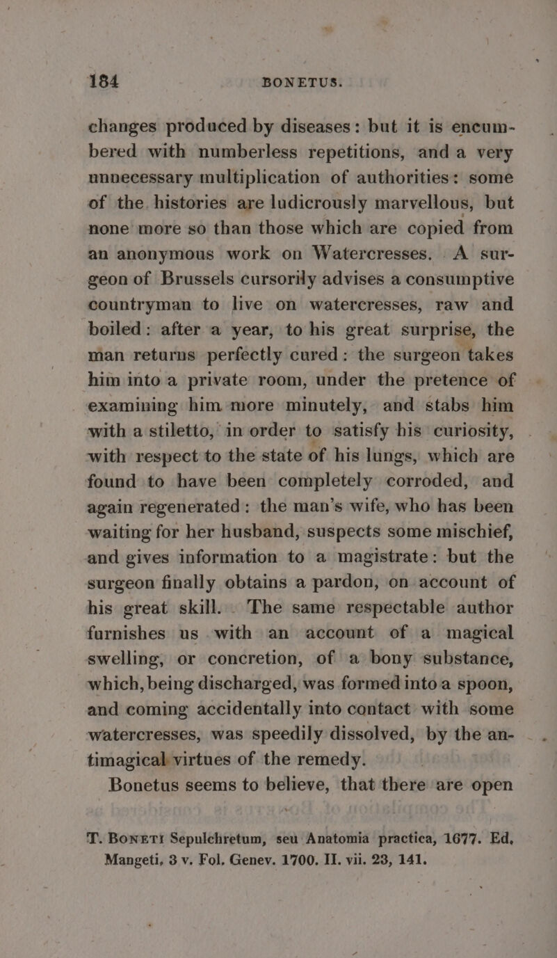 changes produced by diseases: but it is encum- bered with numberless repetitions, and a very unnecessary multiplication of authorities: some of the histories are ludicrously marvellous, but none more so than those which are copied from an anonymous work on Watercresses. A sur- geon of Brussels cursorily advises a consumptive countryman to live on watercresses, raw and boiled: after a year, to his great surprise, the man returns perfectly cured: the surgeon takes him into a private room, under the pretence of examining him more minutely, and stabs him with a stiletto, in order to satisfy his curiosity, with respect to the state of his lungs, which are found to have been completely corroded, and again regenerated: the man’s wife, who has been waiting for her husband, suspects some mischief, and gives information to a magistrate: but the surgeon finally obtains a pardon, on account of his great skill. . The same respectable author furnishes us with an account of a magical swelling, or concretion, of a bony substance, which, being discharged, was formed into a spoon, and coming accidentally into contact with some watercresses, was speedily dissolved, by the an- - timagical virtues of the remedy. Bonetus seems to believe, that there are open T. BonerTi Sepulchretum, seu Anatomia practica, 1677. Ed, Mangeti, 3 v. Fol, Genev. 1700. II. vii. 23, 141.