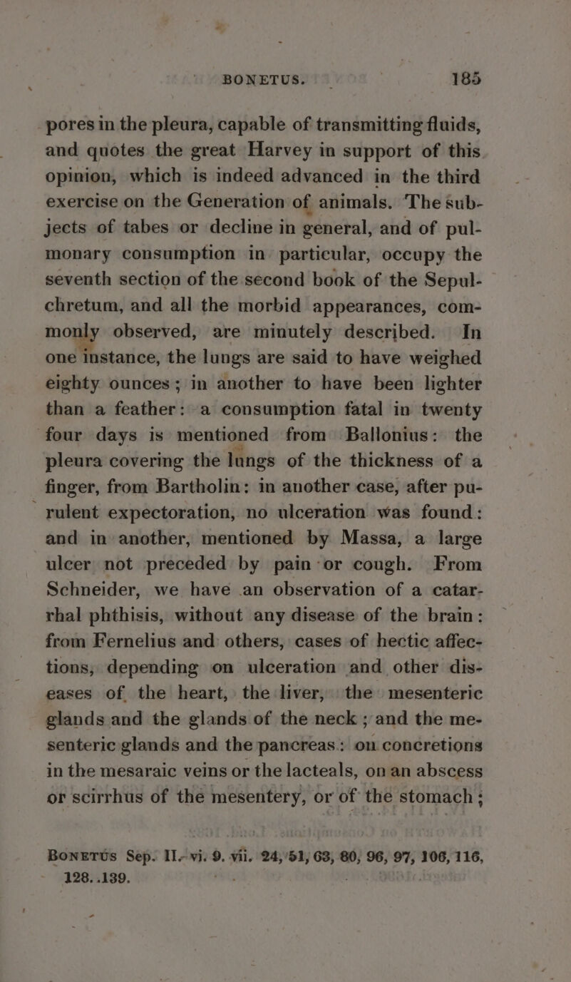 pores in the pleura, capable of transmitting fluids, and quotes the great Harvey in support of this opinion, which is indeed advanced in the third exercise on the Generation of animals. The sub- jects of tabes or decline in general, and of pul- monary consumption in particular, occupy the seventh section of the second book of the Sepul- chretum, and all the morbid appearances, com- monly observed, are minutely described. In one instance, the lungs are said to have weighed eighty ounces; in another to have been lighter than a feather: a consumption fatal in twenty four days is mentioned from Ballonius: the pleura covering the lungs of the thickness of a finger, from Bartholin: in another case, after pu- rulent expectoration, no ulceration was found: and in another, mentioned by Massa, a large ulcer not preceded by pain-or cough. From Schneider, we have .an observation of a catar- rhal phthisis, without any disease of the brain: from Fernelius and: others, cases of hectic affec- tions, depending on ulceration and other dis- eases of the heart, the liver, the mesenteric glands and the glands of the neck ; and the me- senteric glands and the pancreas.: on concretions in the mesaraic veins or the lacteals, on an abscess or scirrhus of thé mesentery, or of the stomach ; BonETUs Sep. Il, vi. 9. vii. 24,'51, 63, 80, o6; 97, 106, 116, 128. ..139. -