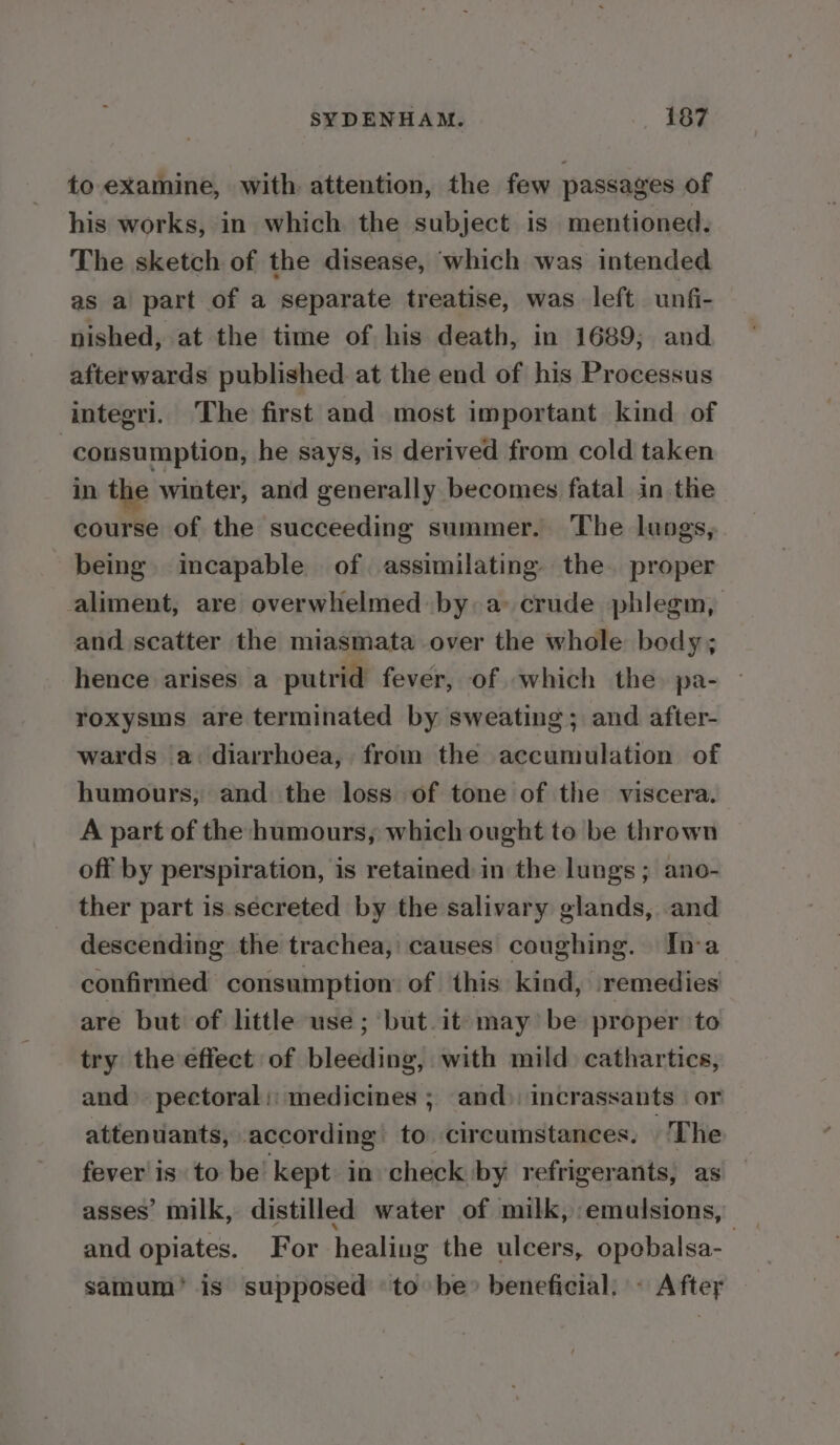 to examine, with attention, the few passages of his works, in which the subject. is mentioned, The sketch of the disease, which was intended as a part of a separate treatise, was left unfi- nished, at the time of his death, in 1689; and afterwards published at the end of his Processus integri. The first and most important kind of | cousumption, he says, is derived from cold taken in the winter, and generally becomes fatal in the course of the succeeding summer. The lungs, being. incapable of assimilating the. proper aliment, are overwhelmed by a crude phlegm, and scatter the miasmata over the whole body; hence arises a putrid fever, of which the. pa- roxysms are terminated by sweating; and after- wards ‘a diarrhoea, from the accumulation of humours, and the loss of tone of the viscera. A part of the humours, which ought to be thrown off by perspiration, is retained in the lungs; ano- ther part is secreted by the salivary glands, and descending the trachea, causes coughing. In-a confirmed consumption of this kind, remedies are but of little use; but.it- may be proper to try the effect of bleeding, with mild cathartics, and» pectoral: medicines ; and) incrassants or attenuiants, according! to. circumstances. The fever isto be’ kept in check by refrigerants, as asses’ milk, distilled water of milk, emulsions, — and opiates. For healing the ulcers, opobalsa-_ samum’ is supposed to be» beneficial: » Aftey