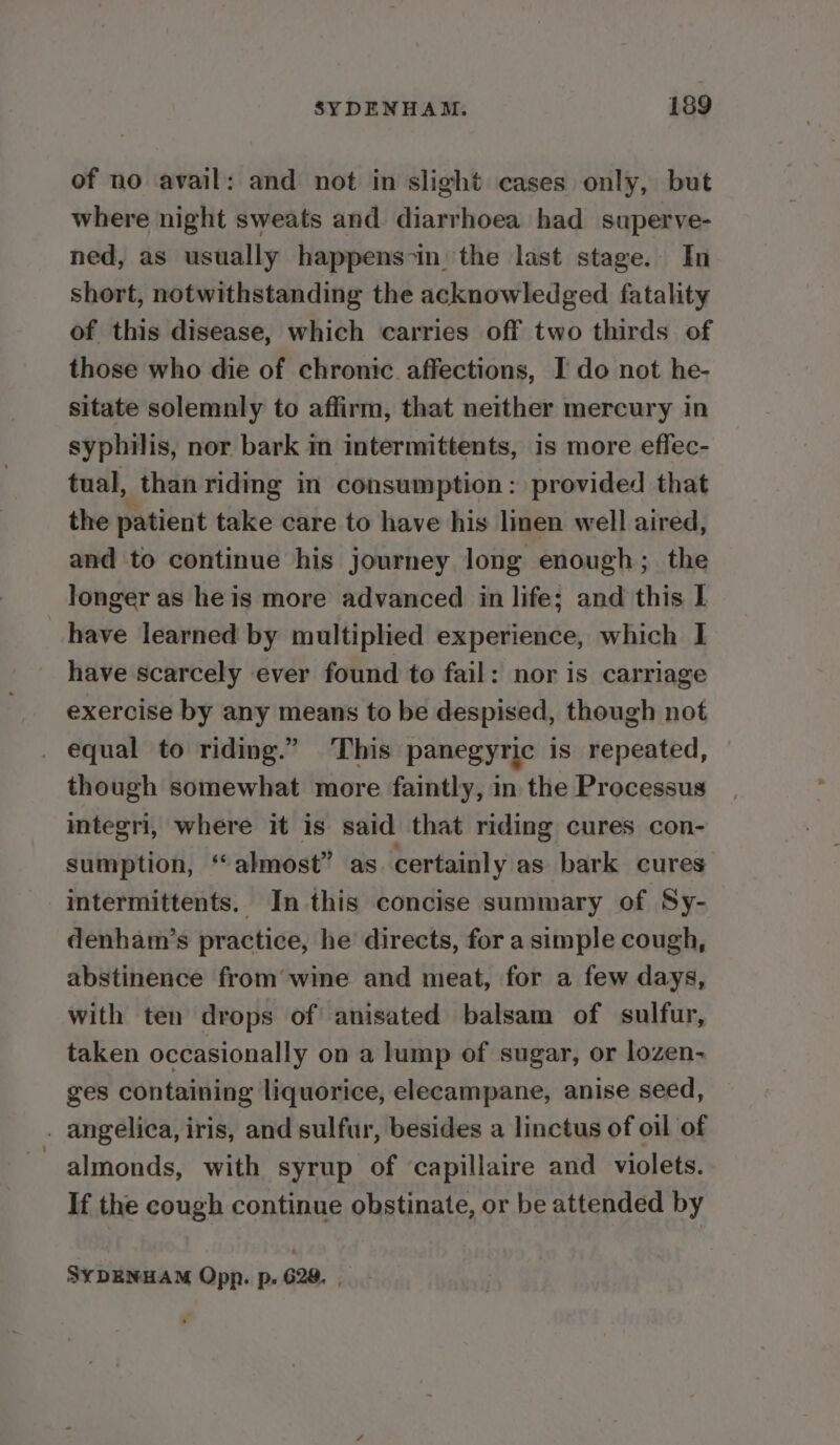 of no avail: and not in slight cases only, but where night sweats and diarrhoea had superve- ned, as usually happens-in' the last stage. In short, notwithstanding the acknowledged fatality of this disease, which carries off two thirds of those who die of chronic affections, I do not he- sitate solemnly to affirm, that neither mercury in syphilis, nor bark m intermittents, is more eflec- tual, than riding in consumption: provided that the patient take care to have his linen well aired, and to continue his journey long enough; the longer as he is more advanced in life; and this I have learned by multiplied experience, which I have scarcely ever found to fail: nor is carriage exercise by any means to be despised, though not . equal to riding.” This panegyric is repeated, — though somewhat more faintly, in the Processus integri, where it is said that riding cures con- sumption, “almost” as certainly as bark cures intermittents. In this concise summary of Sy- denham’s practice, he directs, for a simple cough, abstinence from’ wine and meat, for a few days, with ten drops of! anisated balsam of sulfur, taken occasionally on a lump of sugar, or lozen- ges containing liquorice, elecampane, anise seed, . angelica, iris, and sulfur, besides a linctus of oil of almonds, with syrup of capillaire and violets. If the cough continue obstinate, or be attended by SYDENHAM Opp. p. 628. ,