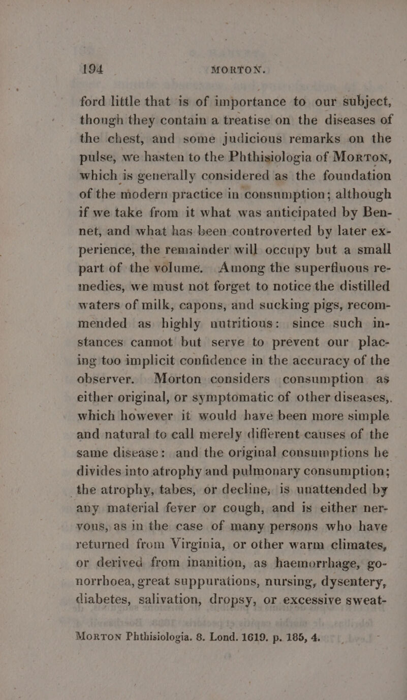 ford little that is of importance to our subject, though they contain a treatise on the diseases of the chest, and some judicious remarks on the pulse, we hasten to the Phthisiologia of Morton, which is generally considered as the foundation of the modern practice in consumption; although if we take from it what was anticipated by Ben- net, and what has been controverted by later ex- perience, the remainder will occupy but a small part of the volume. Among the superfiuous re- medies, we must not forget to notice the distilled waters of milk, capons, and sucking pigs, recom- mended as highly nutritious: since such in- stances cannot but serve to prevent our plac- ing too implicit confidence in the accuracy of the observer. Morton considers consumption as either original, or symptomatic of other diseases,,. which however it would have been more simple and natural to call merely different causes of the same disease: and the original consumptions he divides into atrophy and pulmonary consumption; the atrophy, tabes, or decline; is unattended by any material feyer or cough, and is either ner- vous, as in the case of many persons who have returned from Virginia, or other warm climates, or derived from inanition, as haemorrhage, go- norrhoea, great suppurations, nursing, dysentery, diabetes, salivation, dropsy, or excessive sweat- MorTON Phthisiologia. 8. Lond. 1619. p. 185, 4.