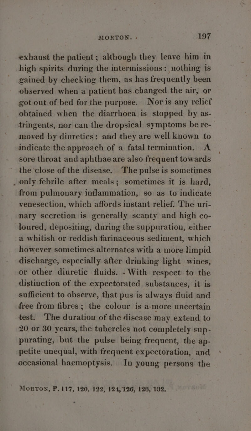 exhaust the patient ; although they leave him in high spirits during the intermissions: nothing is gained by checking them, as has frequently been observed when a patient has changed the air, or got out of bed for the purpose. Nor is any relief obtained when the diarrhoea is stopped by as- tringents, nor can the dropsical symptoms be re- moved by diuretics: and they are well known to indicate the approach of a fatal termination. A sore throat and aphthae are also frequent towards the close of the disease. The pulse is sometimes _ only febrile after meals; sometimes it is hard, from pulmonary inflammation, so as to indicate venesection, which affords instant relief. The uri- nary secretion is generally scanty and high co- loured, depositing, during the suppuration, either a whitish or reddish farinaceous sediment, which however sometimes alternates with a more limpid discharge, especially after drinking light wines, or other diuretic fluids. - With respect to the distinction of the expectorated substances, it is sufficient to observe, that pus is always fluid and free from fibres; the colour is a-more uncertain test. The duration of the disease may extend to 20 or 30 years, the tubercles not completely sup- purating, but the pulse being frequent, the ap- petite unequal, with frequent expectoration, and occasional haemoptysis. In young persons the MORTON, P. 117, 120, 122, 124,126, 128, 132.